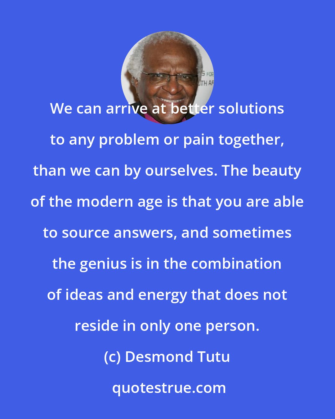 Desmond Tutu: We can arrive at better solutions to any problem or pain together, than we can by ourselves. The beauty of the modern age is that you are able to source answers, and sometimes the genius is in the combination of ideas and energy that does not reside in only one person.