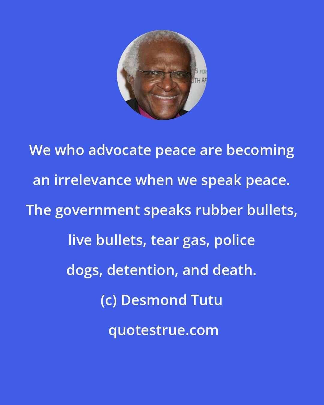 Desmond Tutu: We who advocate peace are becoming an irrelevance when we speak peace. The government speaks rubber bullets, live bullets, tear gas, police dogs, detention, and death.