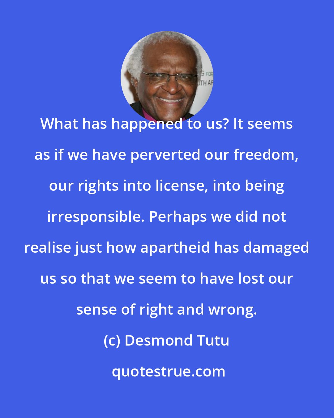 Desmond Tutu: What has happened to us? It seems as if we have perverted our freedom, our rights into license, into being irresponsible. Perhaps we did not realise just how apartheid has damaged us so that we seem to have lost our sense of right and wrong.