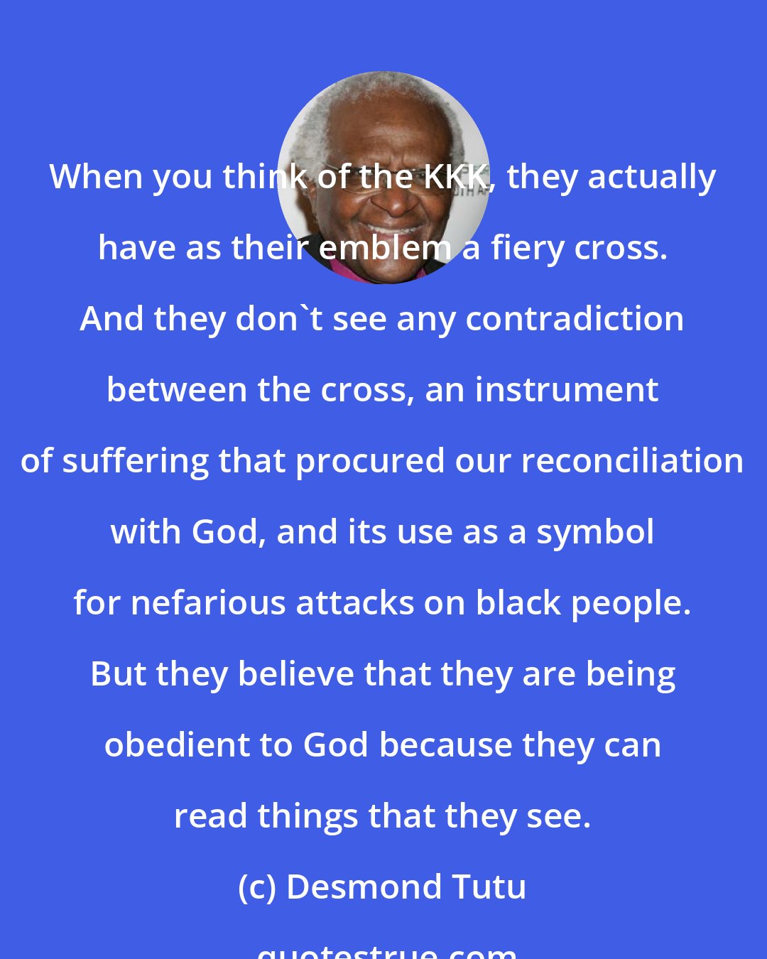 Desmond Tutu: When you think of the KKK, they actually have as their emblem a fiery cross. And they don't see any contradiction between the cross, an instrument of suffering that procured our reconciliation with God, and its use as a symbol for nefarious attacks on black people. But they believe that they are being obedient to God because they can read things that they see.