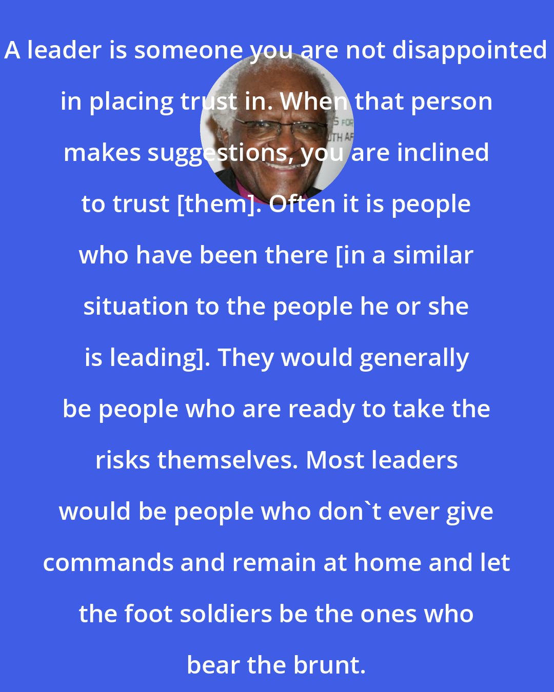 Desmond Tutu: A leader is someone you are not disappointed in placing trust in. When that person makes suggestions, you are inclined to trust [them]. Often it is people who have been there [in a similar situation to the people he or she is leading]. They would generally be people who are ready to take the risks themselves. Most leaders would be people who don't ever give commands and remain at home and let the foot soldiers be the ones who bear the brunt.