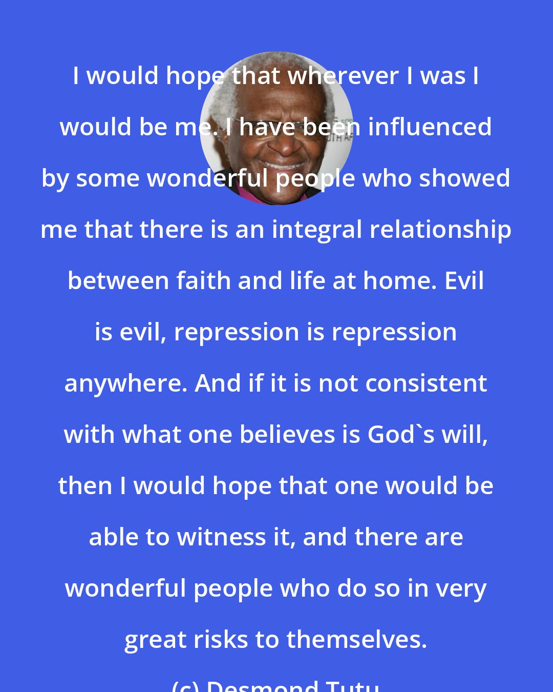 Desmond Tutu: I would hope that wherever I was I would be me. I have been influenced by some wonderful people who showed me that there is an integral relationship between faith and life at home. Evil is evil, repression is repression anywhere. And if it is not consistent with what one believes is God's will, then I would hope that one would be able to witness it, and there are wonderful people who do so in very great risks to themselves.