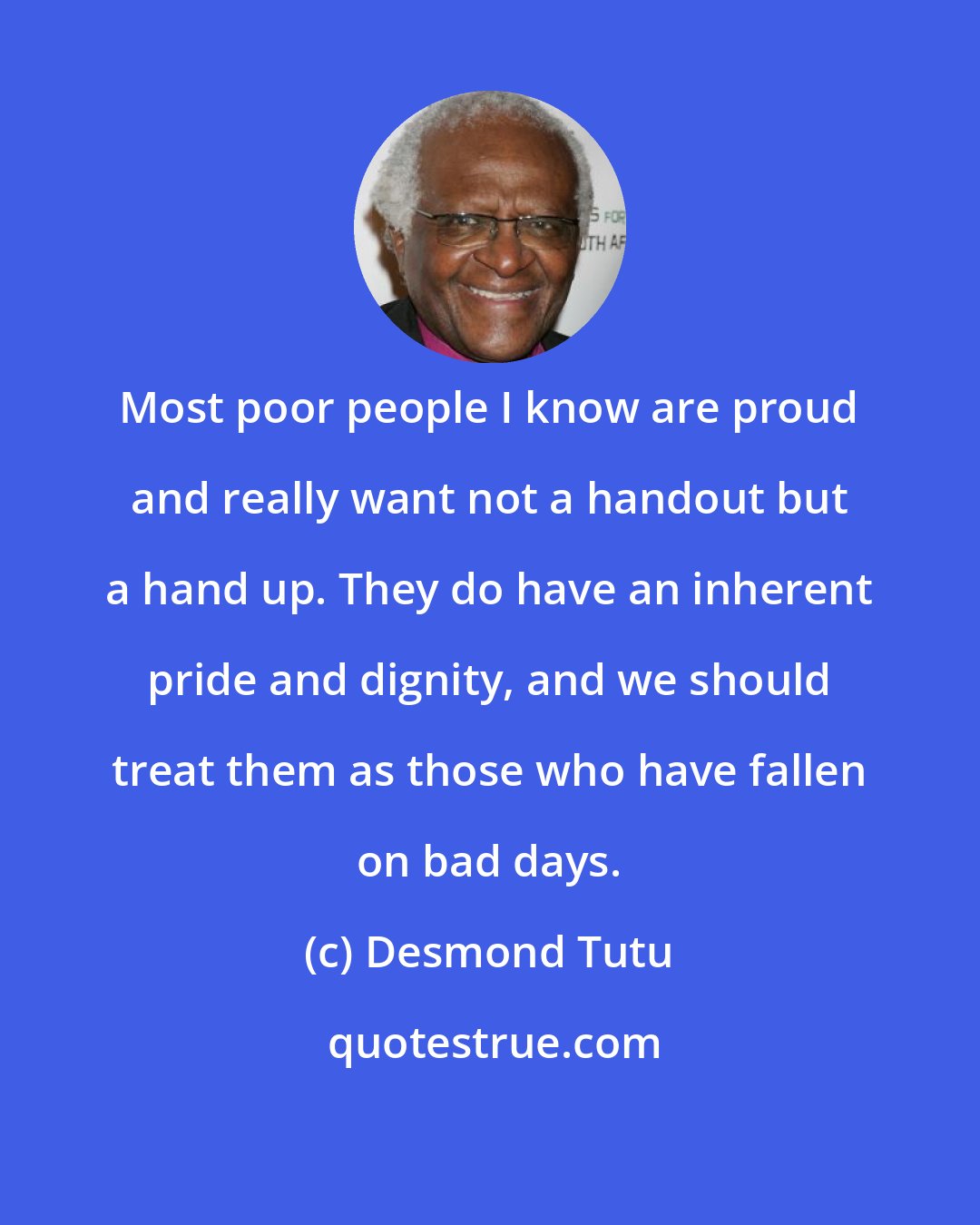 Desmond Tutu: Most poor people I know are proud and really want not a handout but a hand up. They do have an inherent pride and dignity, and we should treat them as those who have fallen on bad days.