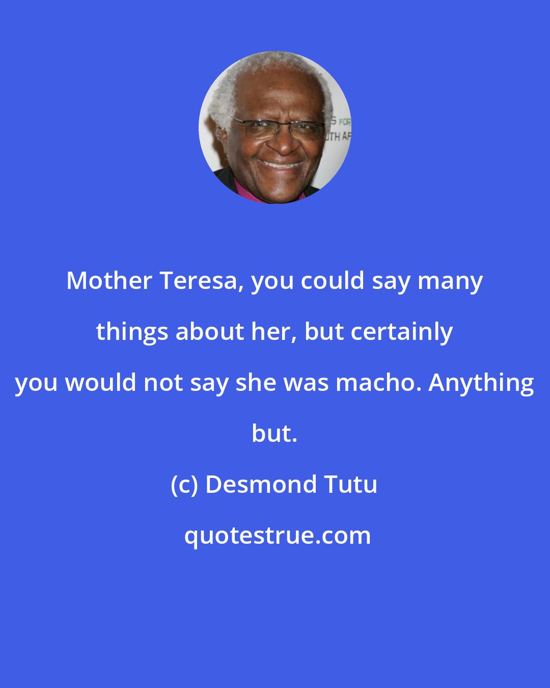 Desmond Tutu: Mother Teresa, you could say many things about her, but certainly you would not say she was macho. Anything but.