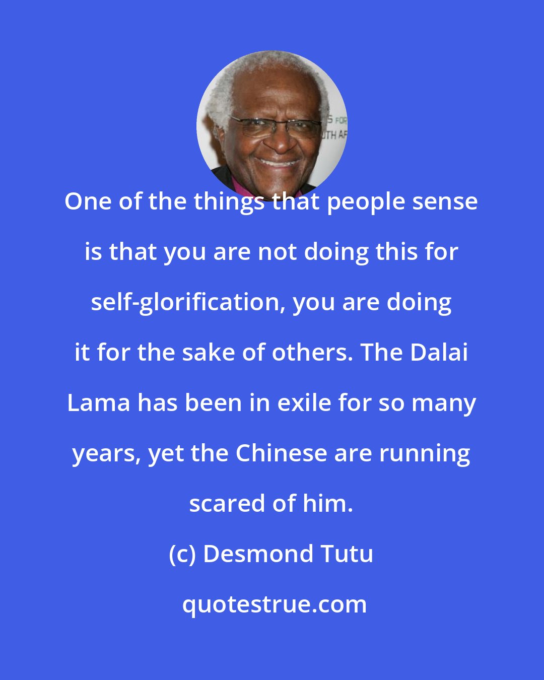 Desmond Tutu: One of the things that people sense is that you are not doing this for self-glorification, you are doing it for the sake of others. The Dalai Lama has been in exile for so many years, yet the Chinese are running scared of him.