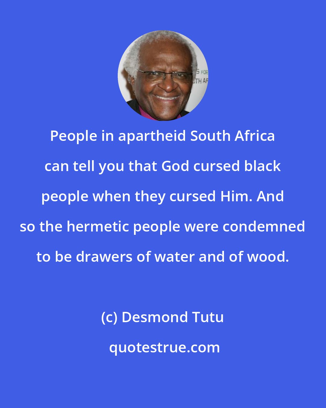 Desmond Tutu: People in apartheid South Africa can tell you that God cursed black people when they cursed Him. And so the hermetic people were condemned to be drawers of water and of wood.