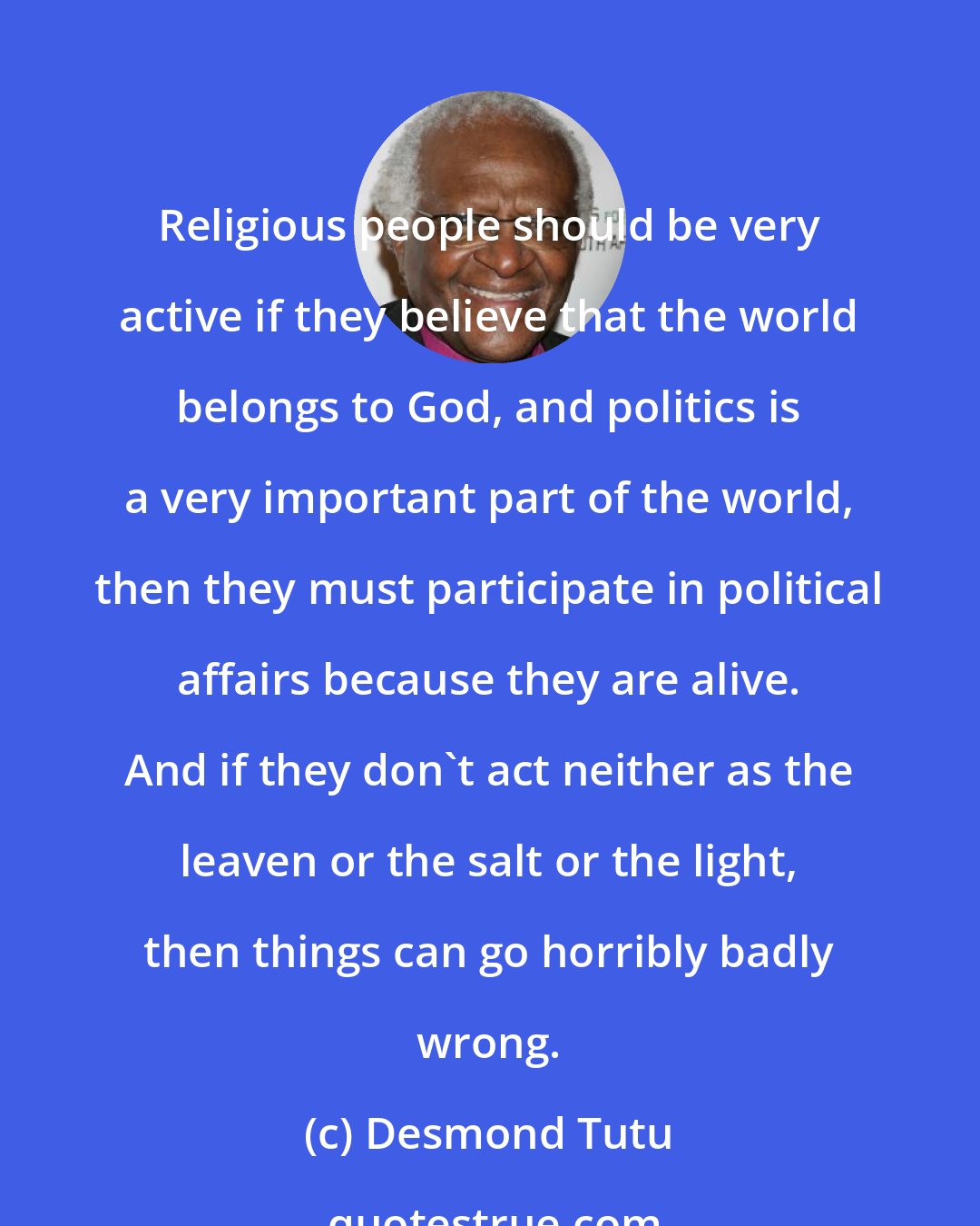 Desmond Tutu: Religious people should be very active if they believe that the world belongs to God, and politics is a very important part of the world, then they must participate in political affairs because they are alive. And if they don't act neither as the leaven or the salt or the light, then things can go horribly badly wrong.