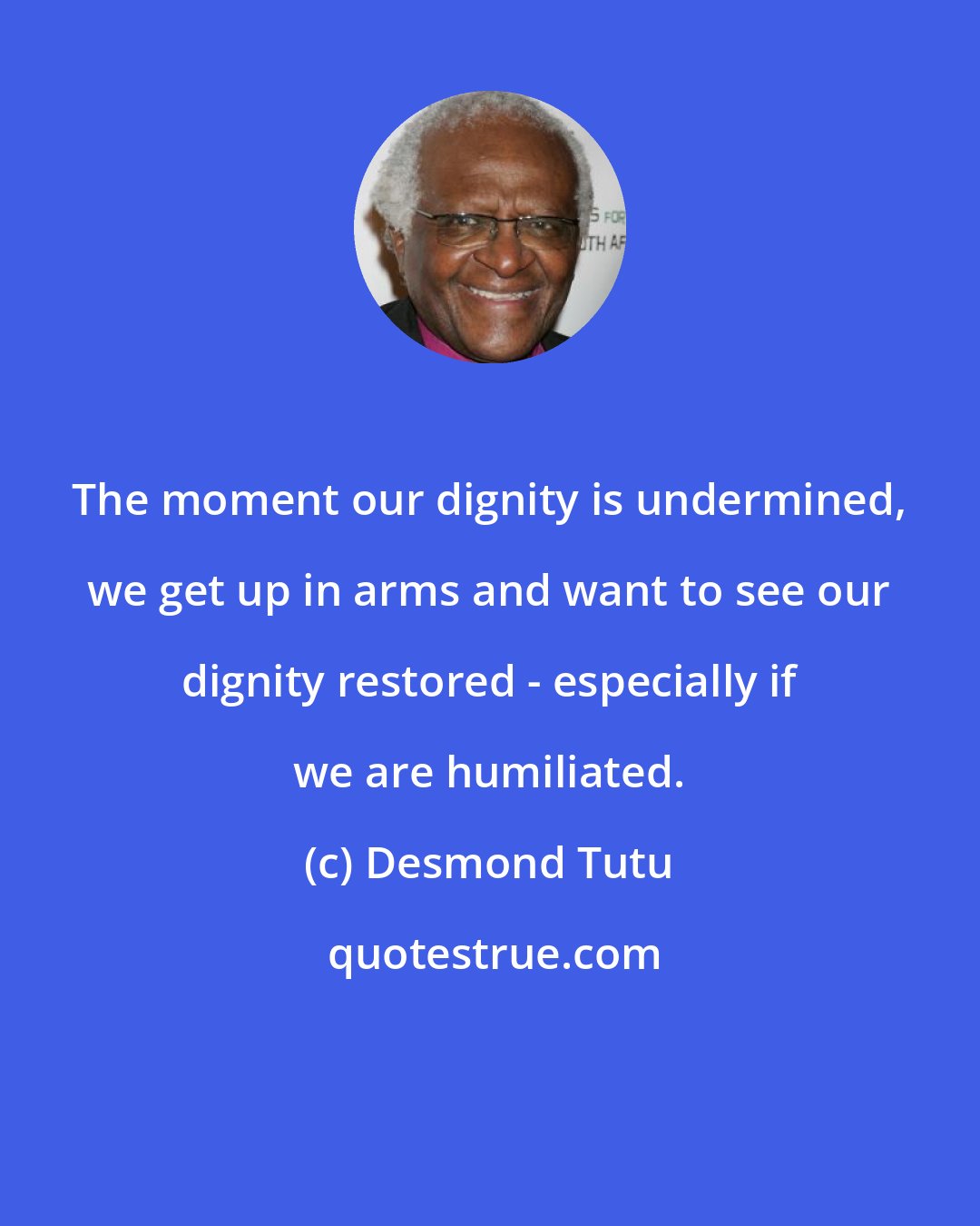 Desmond Tutu: The moment our dignity is undermined, we get up in arms and want to see our dignity restored - especially if we are humiliated.