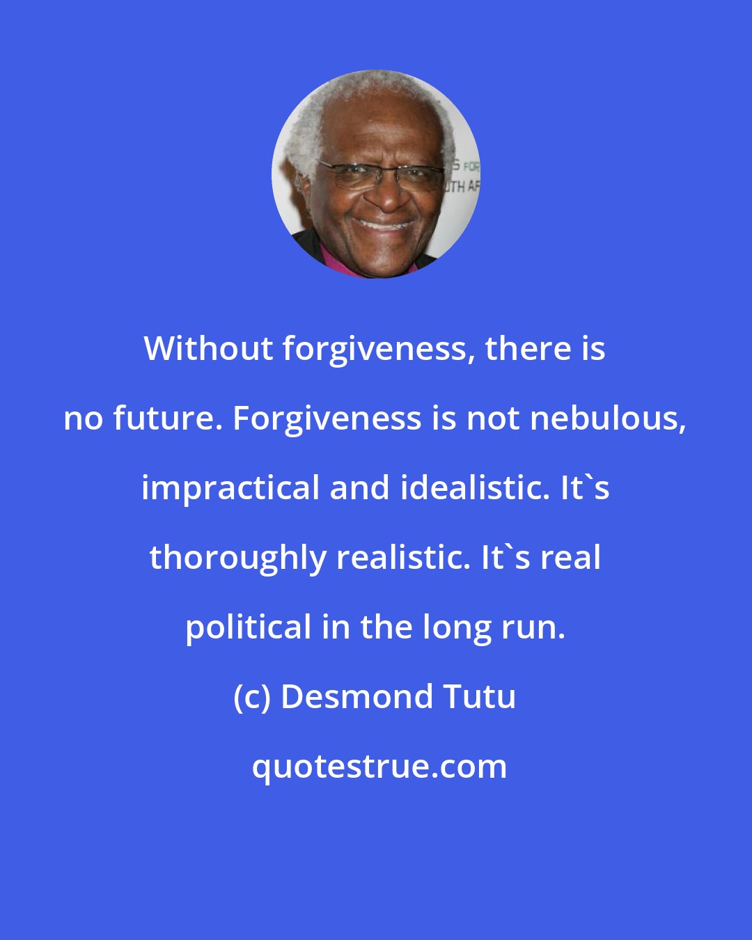 Desmond Tutu: Without forgiveness, there is no future. Forgiveness is not nebulous, impractical and idealistic. It's thoroughly realistic. It's real political in the long run.