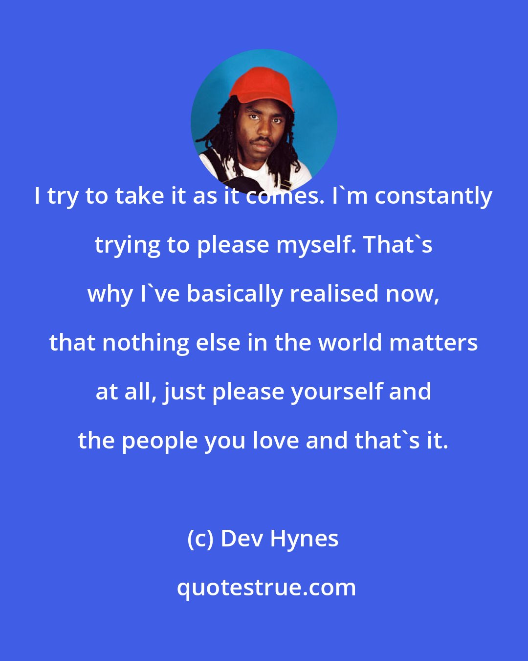Dev Hynes: I try to take it as it comes. I'm constantly trying to please myself. That's why I've basically realised now, that nothing else in the world matters at all, just please yourself and the people you love and that's it.