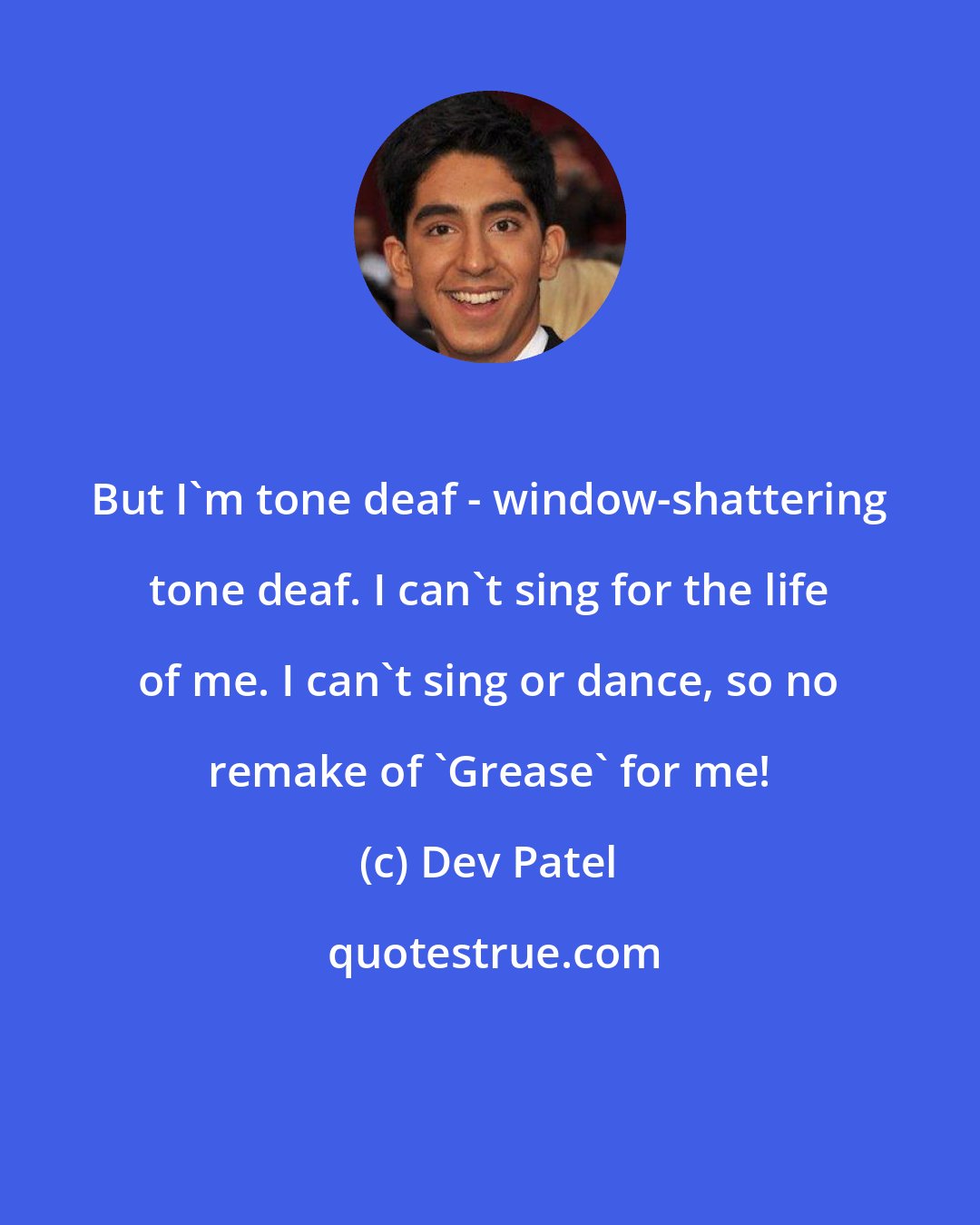 Dev Patel: But I'm tone deaf - window-shattering tone deaf. I can't sing for the life of me. I can't sing or dance, so no remake of 'Grease' for me!