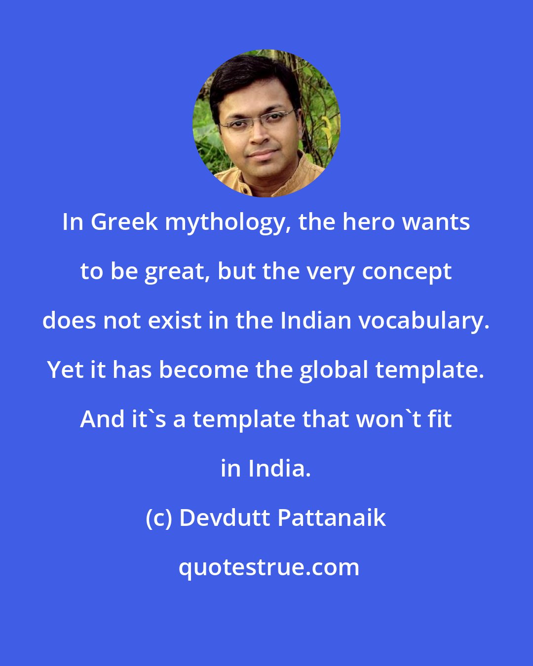 Devdutt Pattanaik: In Greek mythology, the hero wants to be great, but the very concept does not exist in the Indian vocabulary. Yet it has become the global template. And it's a template that won't fit in India.
