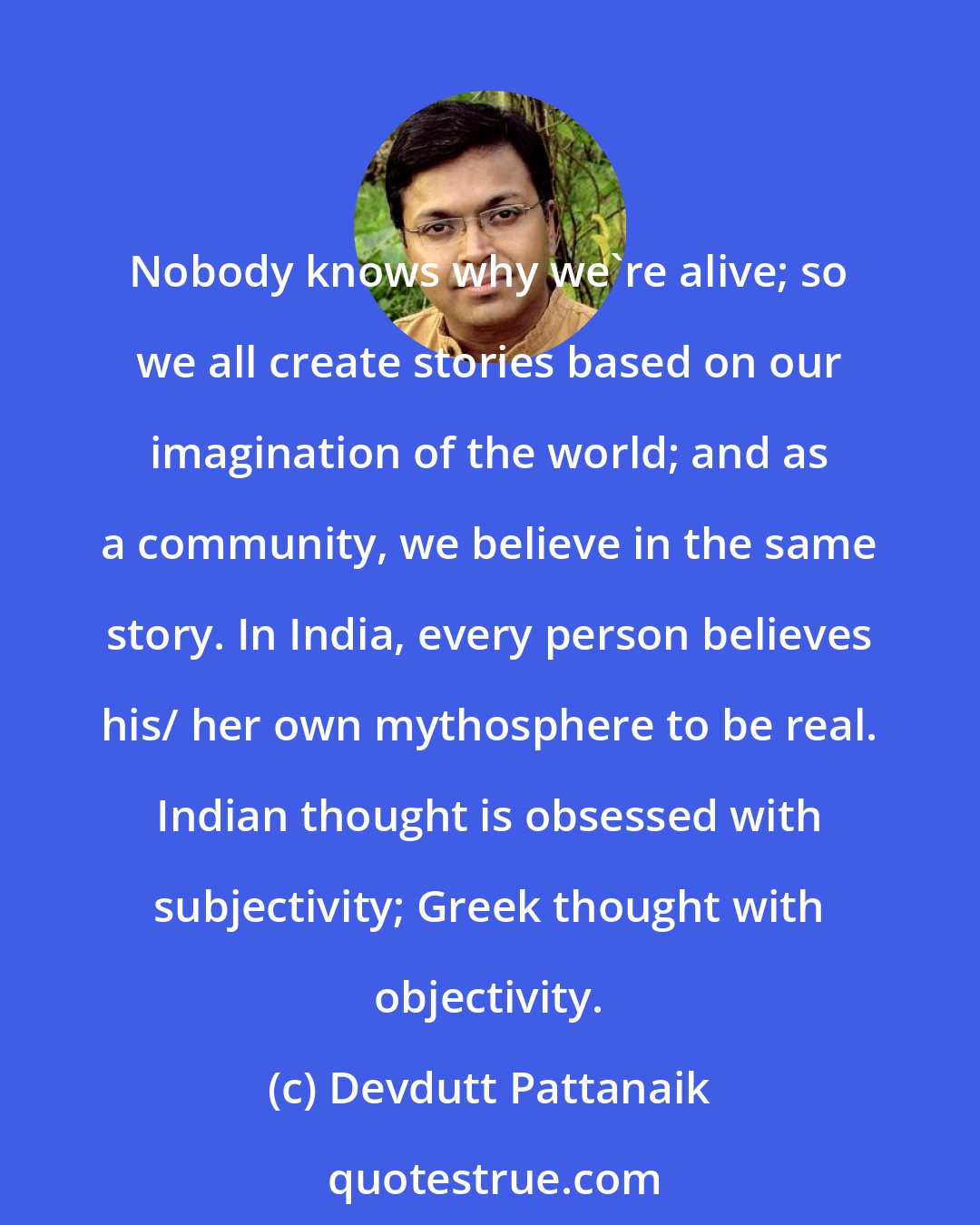Devdutt Pattanaik: Nobody knows why we're alive; so we all create stories based on our imagination of the world; and as a community, we believe in the same story. In India, every person believes his/ her own mythosphere to be real. Indian thought is obsessed with subjectivity; Greek thought with objectivity.