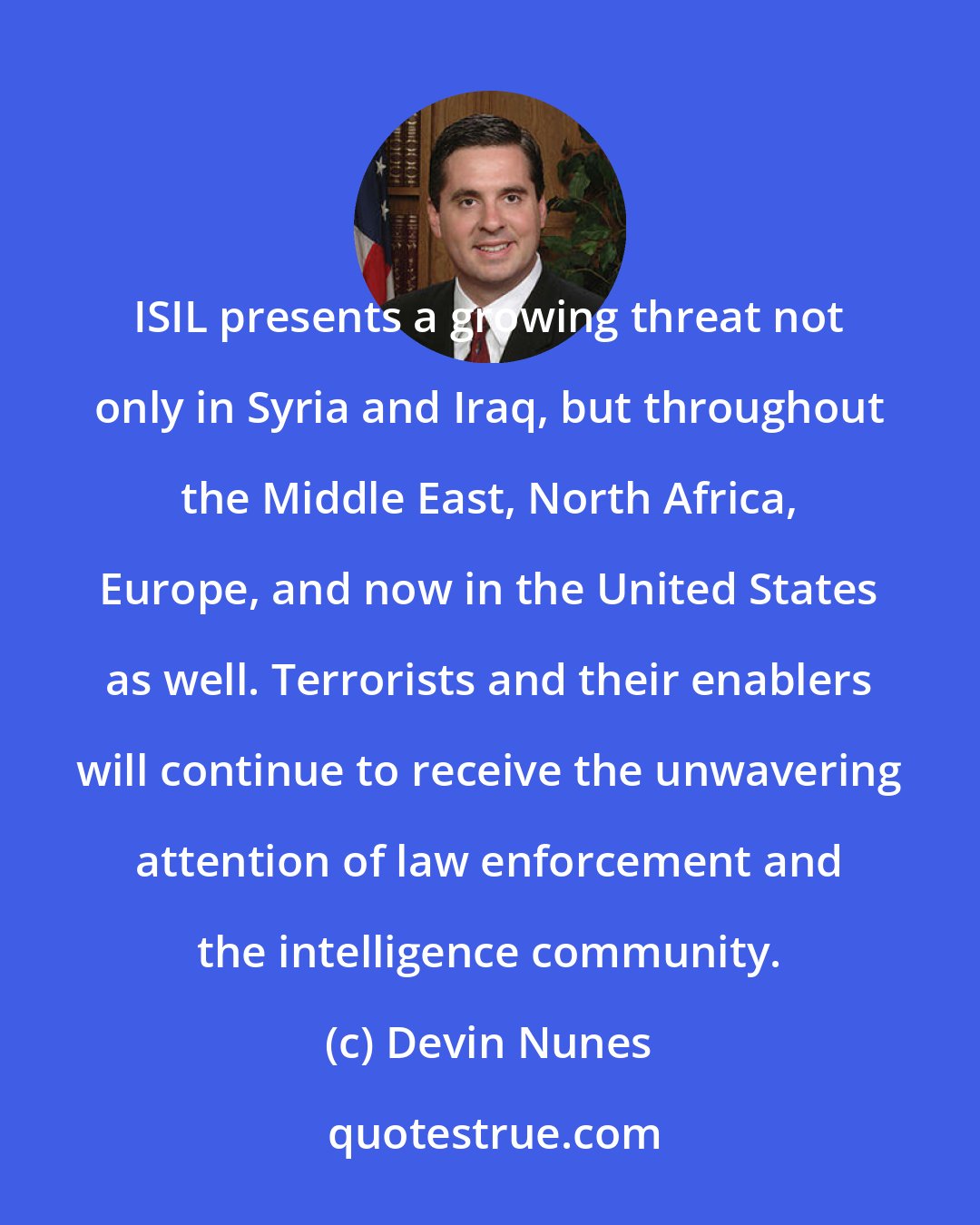 Devin Nunes: ISIL presents a growing threat not only in Syria and Iraq, but throughout the Middle East, North Africa, Europe, and now in the United States as well. Terrorists and their enablers will continue to receive the unwavering attention of law enforcement and the intelligence community.