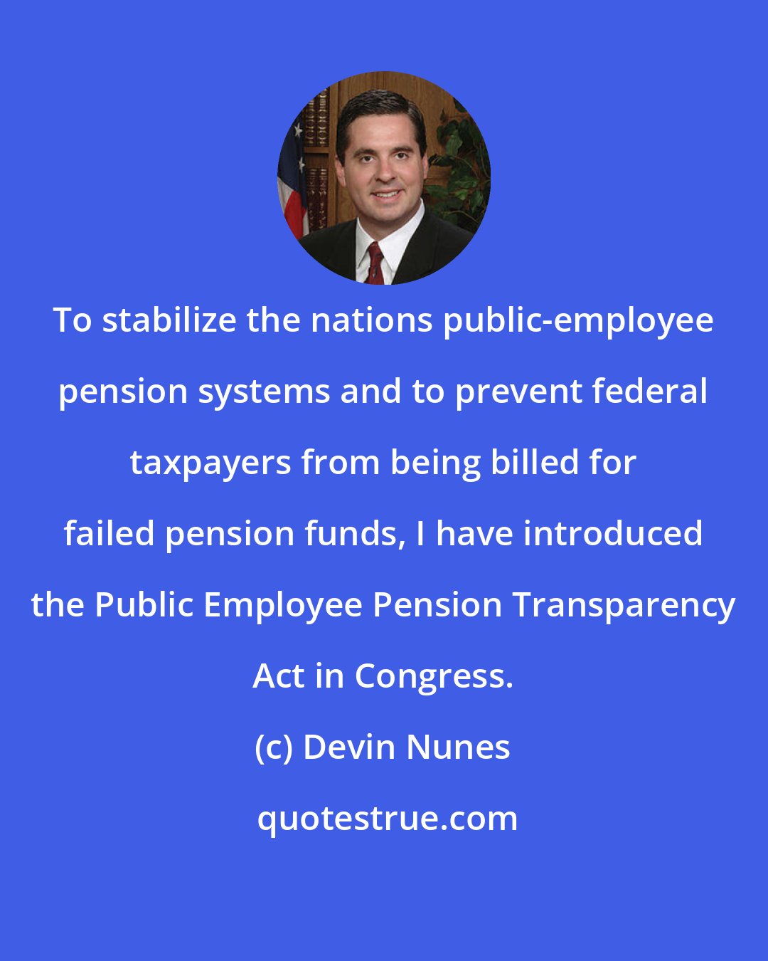 Devin Nunes: To stabilize the nations public-employee pension systems and to prevent federal taxpayers from being billed for failed pension funds, I have introduced the Public Employee Pension Transparency Act in Congress.