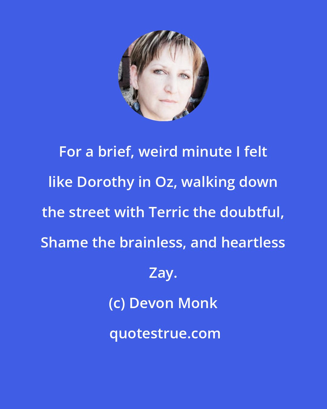 Devon Monk: For a brief, weird minute I felt like Dorothy in Oz, walking down the street with Terric the doubtful, Shame the brainless, and heartless Zay.