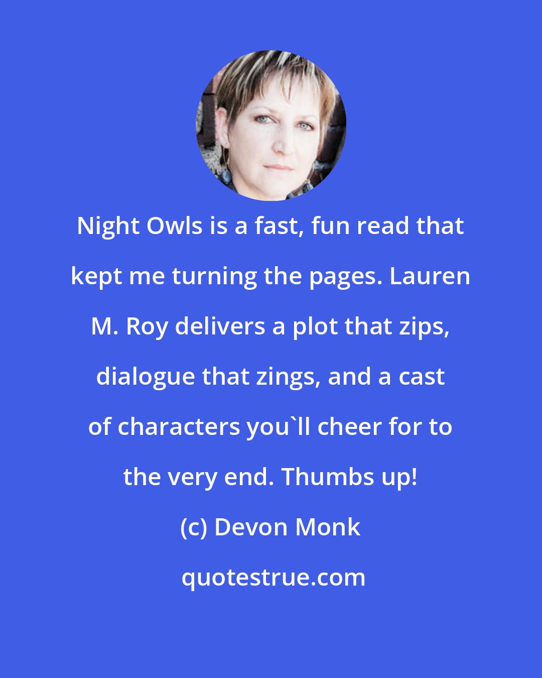 Devon Monk: Night Owls is a fast, fun read that kept me turning the pages. Lauren M. Roy delivers a plot that zips, dialogue that zings, and a cast of characters you'll cheer for to the very end. Thumbs up!