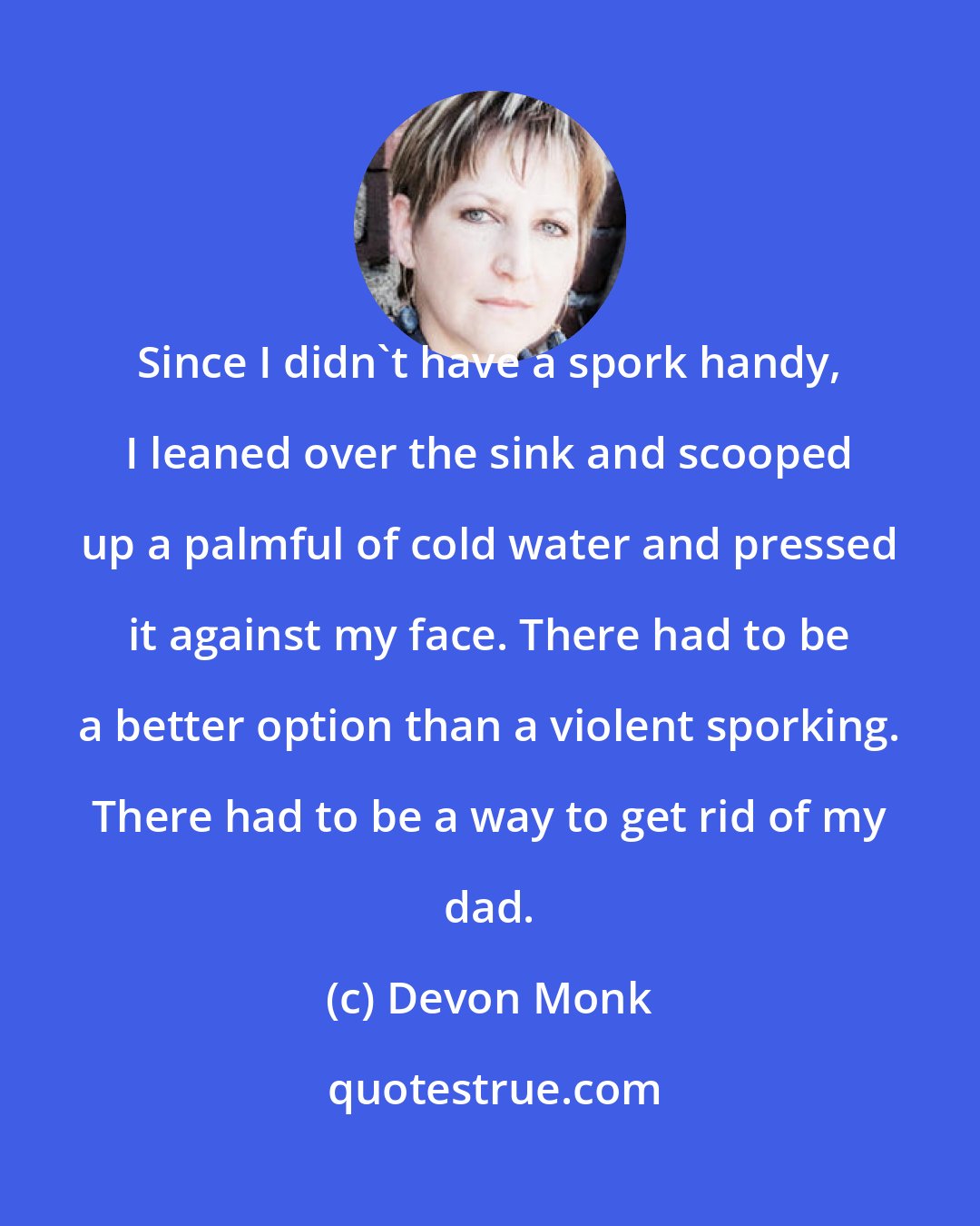 Devon Monk: Since I didn't have a spork handy, I leaned over the sink and scooped up a palmful of cold water and pressed it against my face. There had to be a better option than a violent sporking. There had to be a way to get rid of my dad.