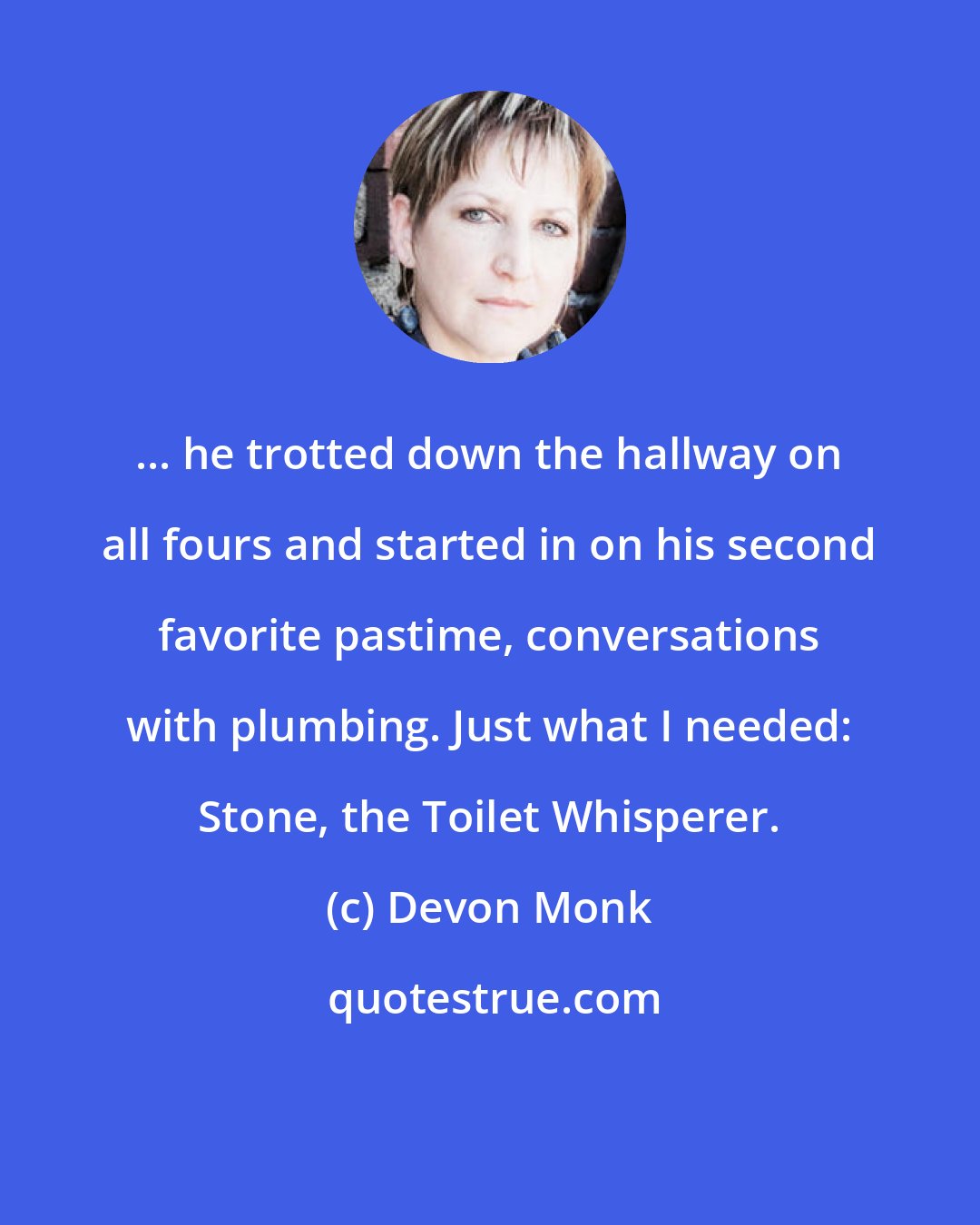 Devon Monk: ... he trotted down the hallway on all fours and started in on his second favorite pastime, conversations with plumbing. Just what I needed: Stone, the Toilet Whisperer.