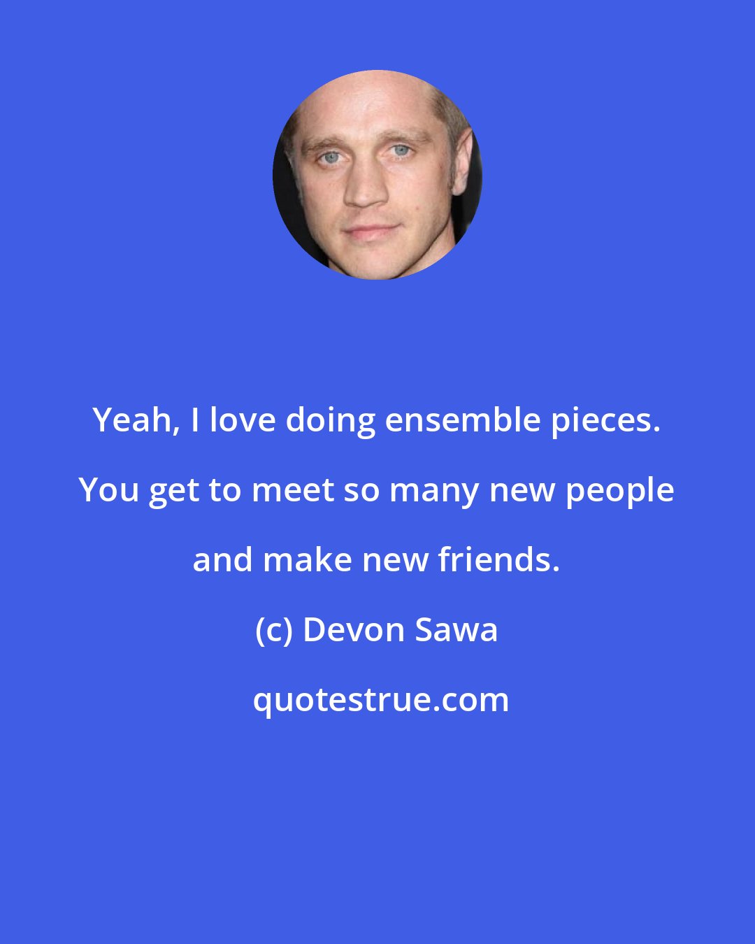 Devon Sawa: Yeah, I love doing ensemble pieces. You get to meet so many new people and make new friends.