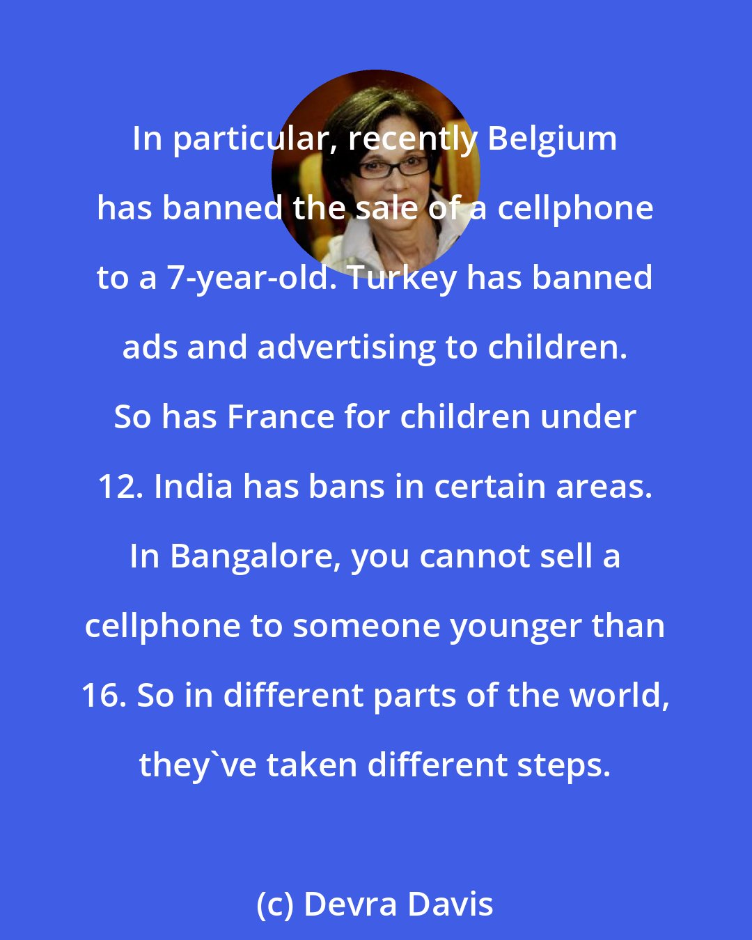 Devra Davis: In particular, recently Belgium has banned the sale of a cellphone to a 7-year-old. Turkey has banned ads and advertising to children. So has France for children under 12. India has bans in certain areas. In Bangalore, you cannot sell a cellphone to someone younger than 16. So in different parts of the world, they've taken different steps.