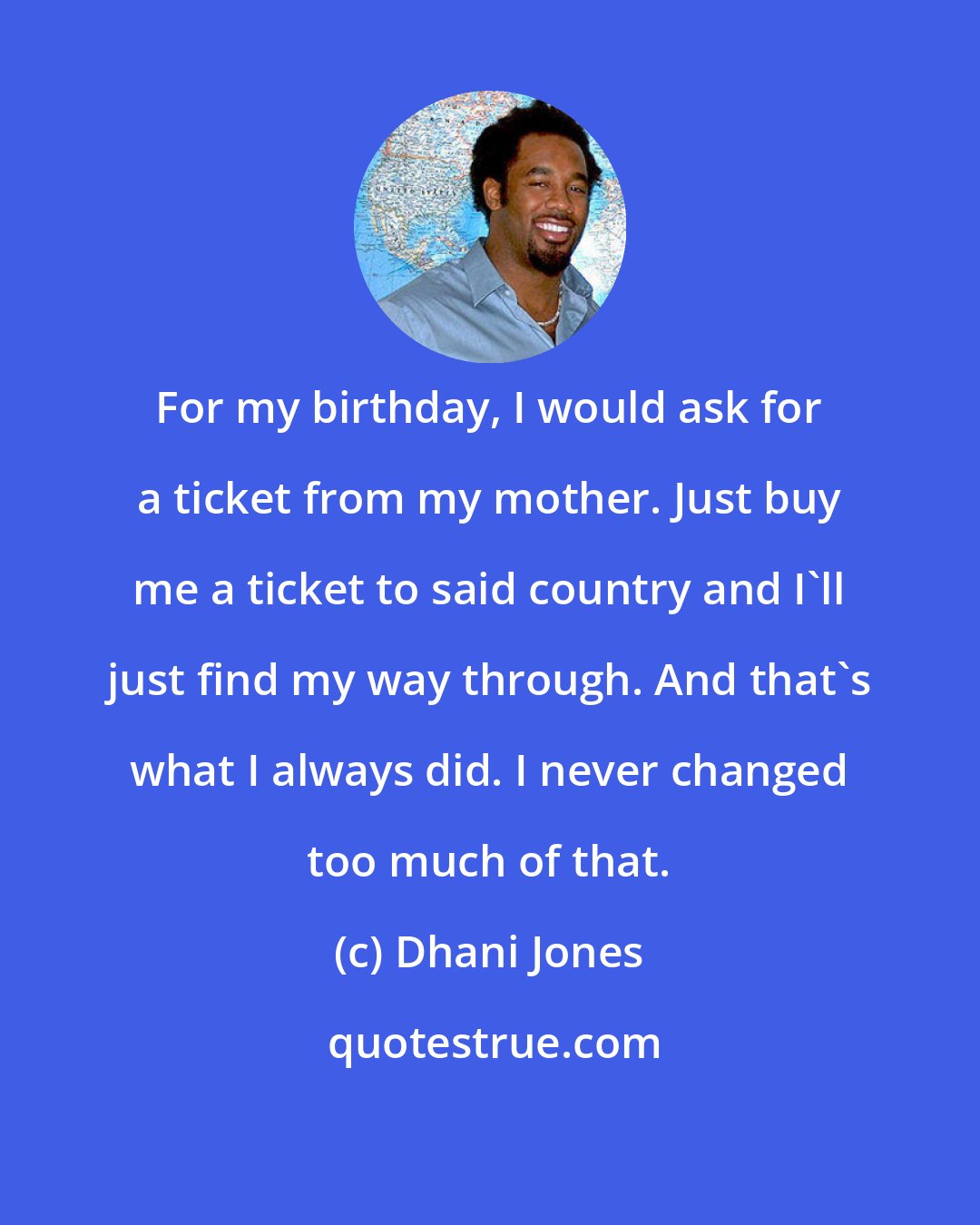 Dhani Jones: For my birthday, I would ask for a ticket from my mother. Just buy me a ticket to said country and I'll just find my way through. And that's what I always did. I never changed too much of that.