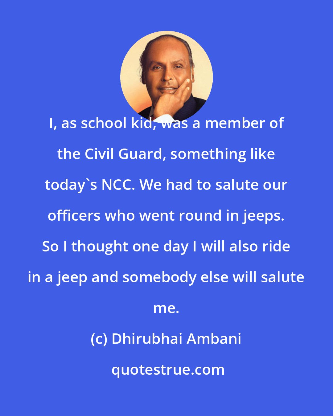 Dhirubhai Ambani: I, as school kid, was a member of the Civil Guard, something like today's NCC. We had to salute our officers who went round in jeeps. So I thought one day I will also ride in a jeep and somebody else will salute me.