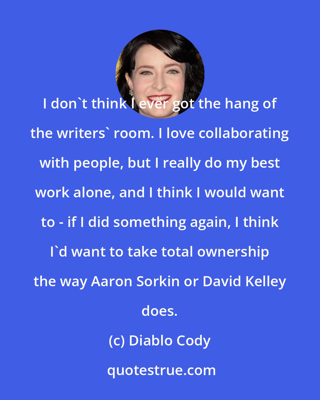 Diablo Cody: I don't think I ever got the hang of the writers' room. I love collaborating with people, but I really do my best work alone, and I think I would want to - if I did something again, I think I'd want to take total ownership the way Aaron Sorkin or David Kelley does.