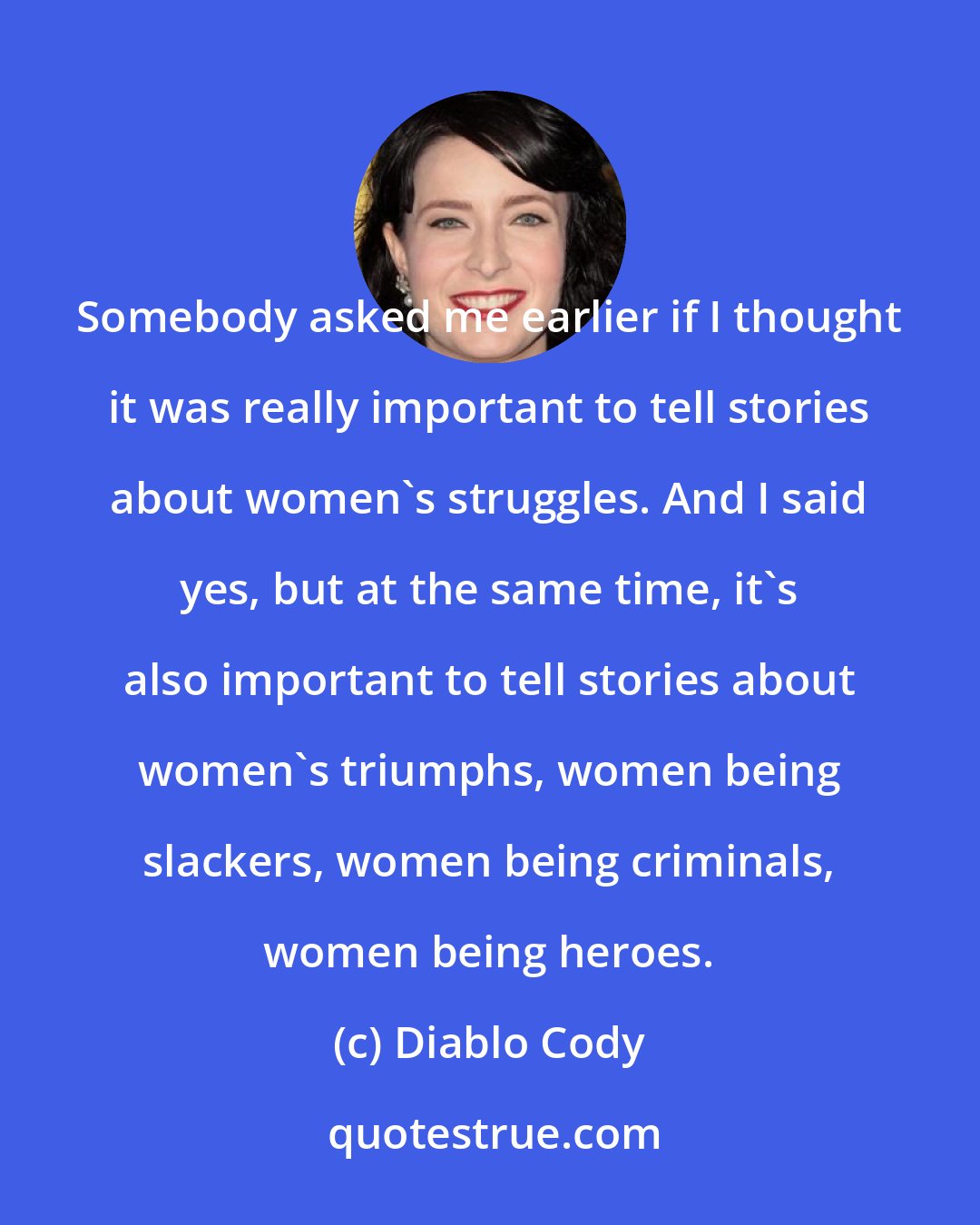 Diablo Cody: Somebody asked me earlier if I thought it was really important to tell stories about women's struggles. And I said yes, but at the same time, it's also important to tell stories about women's triumphs, women being slackers, women being criminals, women being heroes.