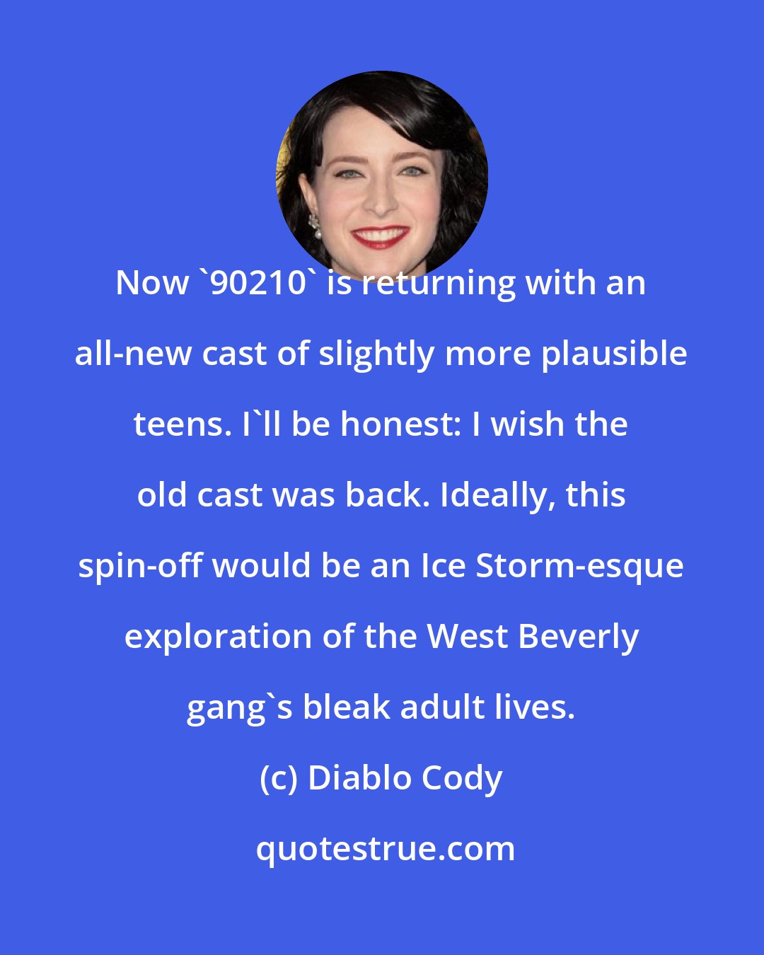Diablo Cody: Now '90210' is returning with an all-new cast of slightly more plausible teens. I'll be honest: I wish the old cast was back. Ideally, this spin-off would be an Ice Storm-esque exploration of the West Beverly gang's bleak adult lives.