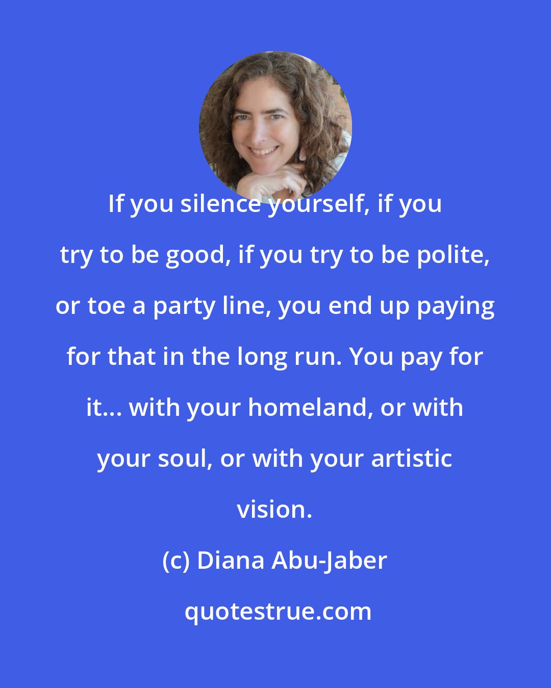 Diana Abu-Jaber: If you silence yourself, if you try to be good, if you try to be polite, or toe a party line, you end up paying for that in the long run. You pay for it... with your homeland, or with your soul, or with your artistic vision.