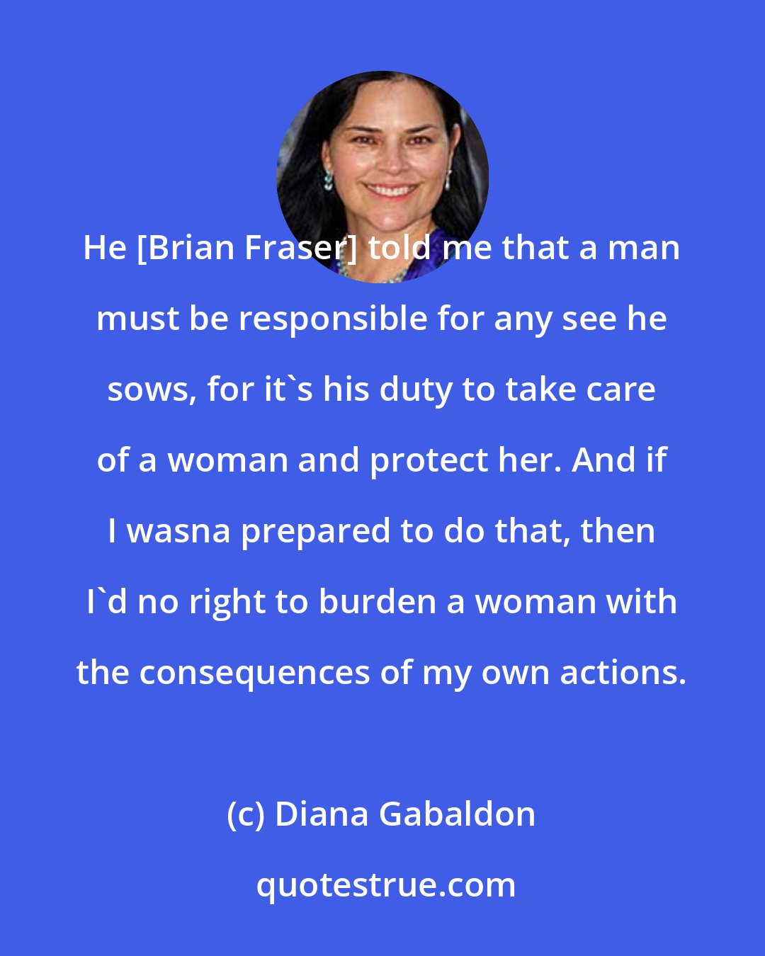 Diana Gabaldon: He [Brian Fraser] told me that a man must be responsible for any see he sows, for it's his duty to take care of a woman and protect her. And if I wasna prepared to do that, then I'd no right to burden a woman with the consequences of my own actions.