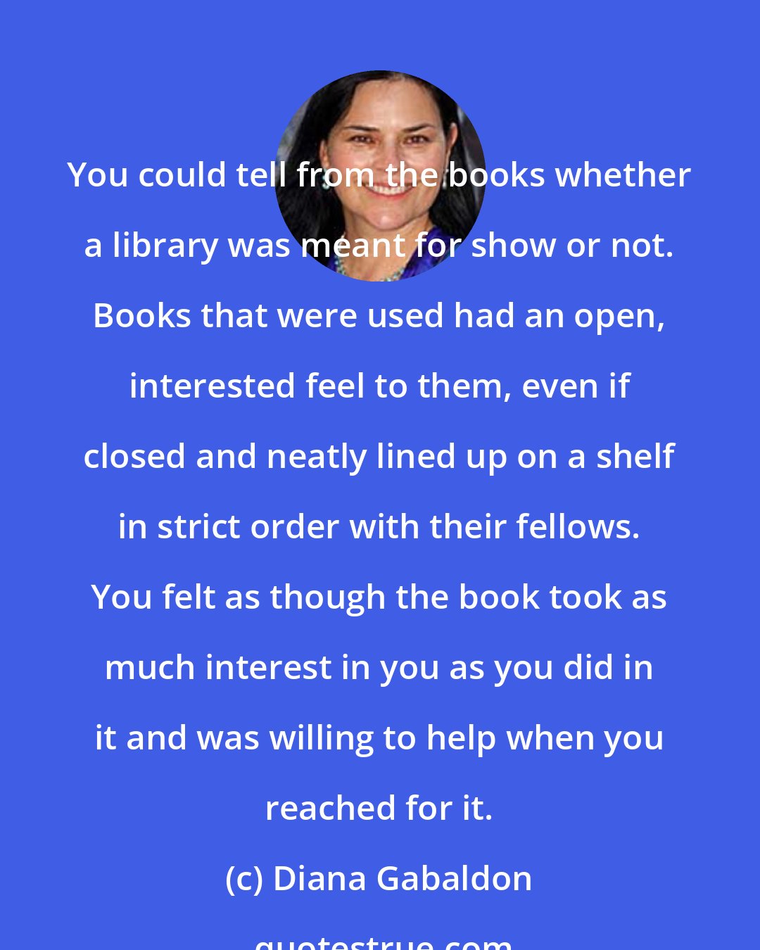 Diana Gabaldon: You could tell from the books whether a library was meant for show or not. Books that were used had an open, interested feel to them, even if closed and neatly lined up on a shelf in strict order with their fellows. You felt as though the book took as much interest in you as you did in it and was willing to help when you reached for it.