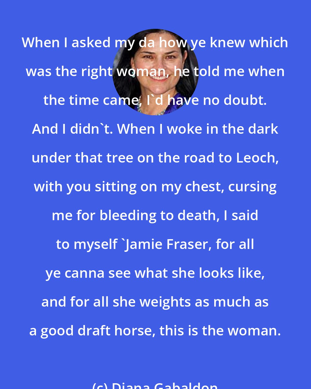 Diana Gabaldon: When I asked my da how ye knew which was the right woman, he told me when the time came, I'd have no doubt. And I didn't. When I woke in the dark under that tree on the road to Leoch, with you sitting on my chest, cursing me for bleeding to death, I said to myself 'Jamie Fraser, for all ye canna see what she looks like, and for all she weights as much as a good draft horse, this is the woman.
