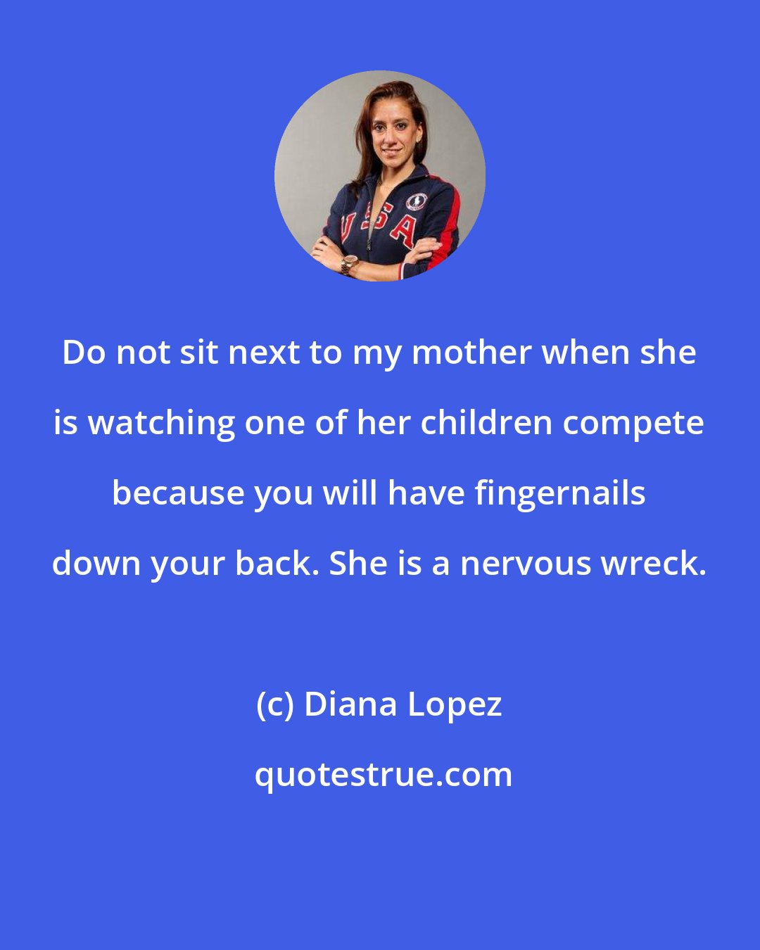 Diana Lopez: Do not sit next to my mother when she is watching one of her children compete because you will have fingernails down your back. She is a nervous wreck.