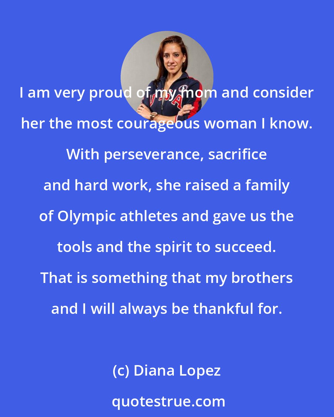 Diana Lopez: I am very proud of my mom and consider her the most courageous woman I know. With perseverance, sacrifice and hard work, she raised a family of Olympic athletes and gave us the tools and the spirit to succeed. That is something that my brothers and I will always be thankful for.