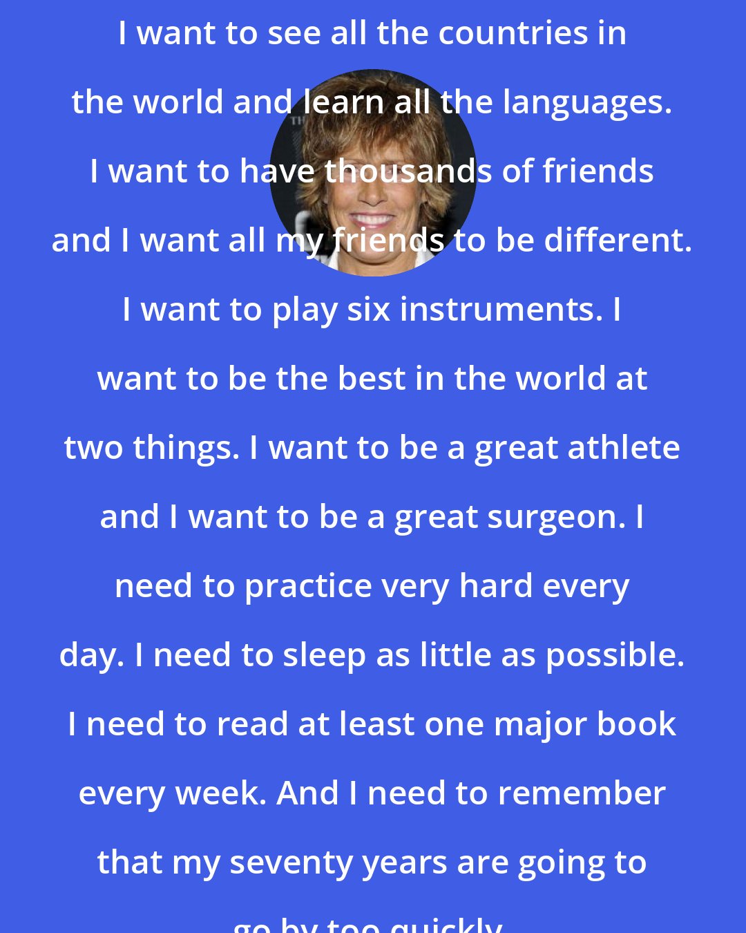 Diana Nyad: I want to see all the countries in the world and learn all the languages. I want to have thousands of friends and I want all my friends to be different. I want to play six instruments. I want to be the best in the world at two things. I want to be a great athlete and I want to be a great surgeon. I need to practice very hard every day. I need to sleep as little as possible. I need to read at least one major book every week. And I need to remember that my seventy years are going to go by too quickly.