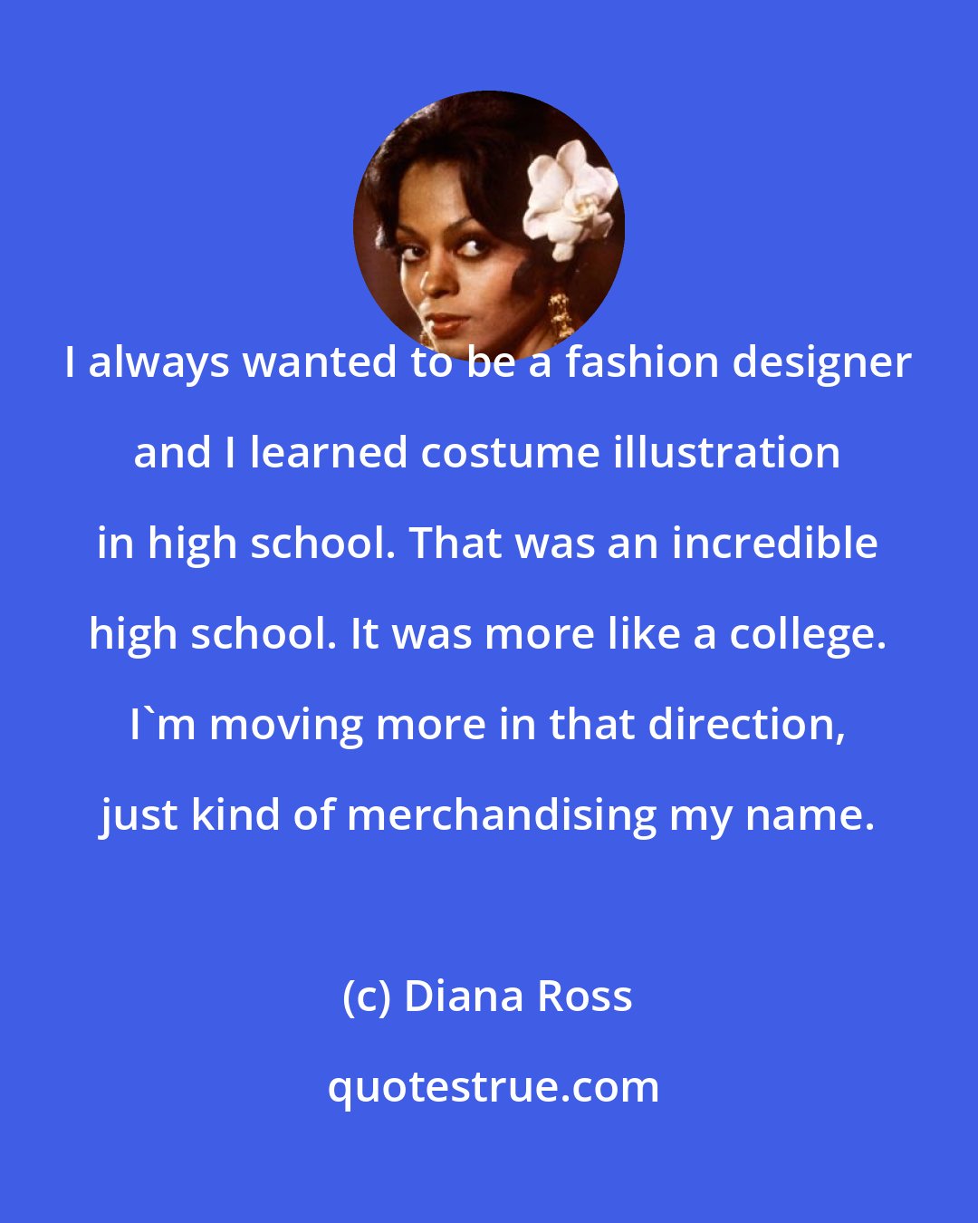 Diana Ross: I always wanted to be a fashion designer and I learned costume illustration in high school. That was an incredible high school. It was more like a college. I'm moving more in that direction, just kind of merchandising my name.