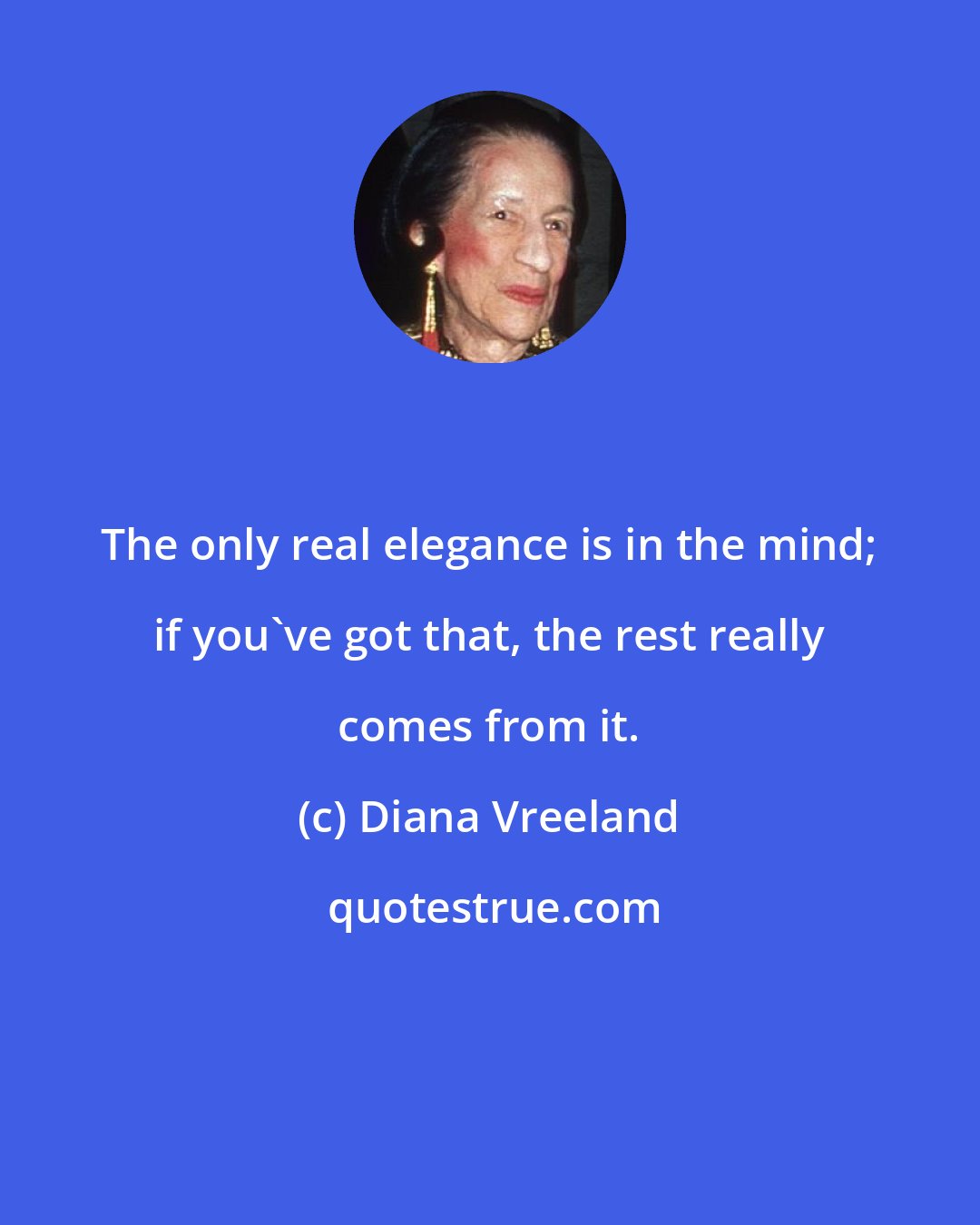Diana Vreeland: The only real elegance is in the mind; if you've got that, the rest really comes from it.