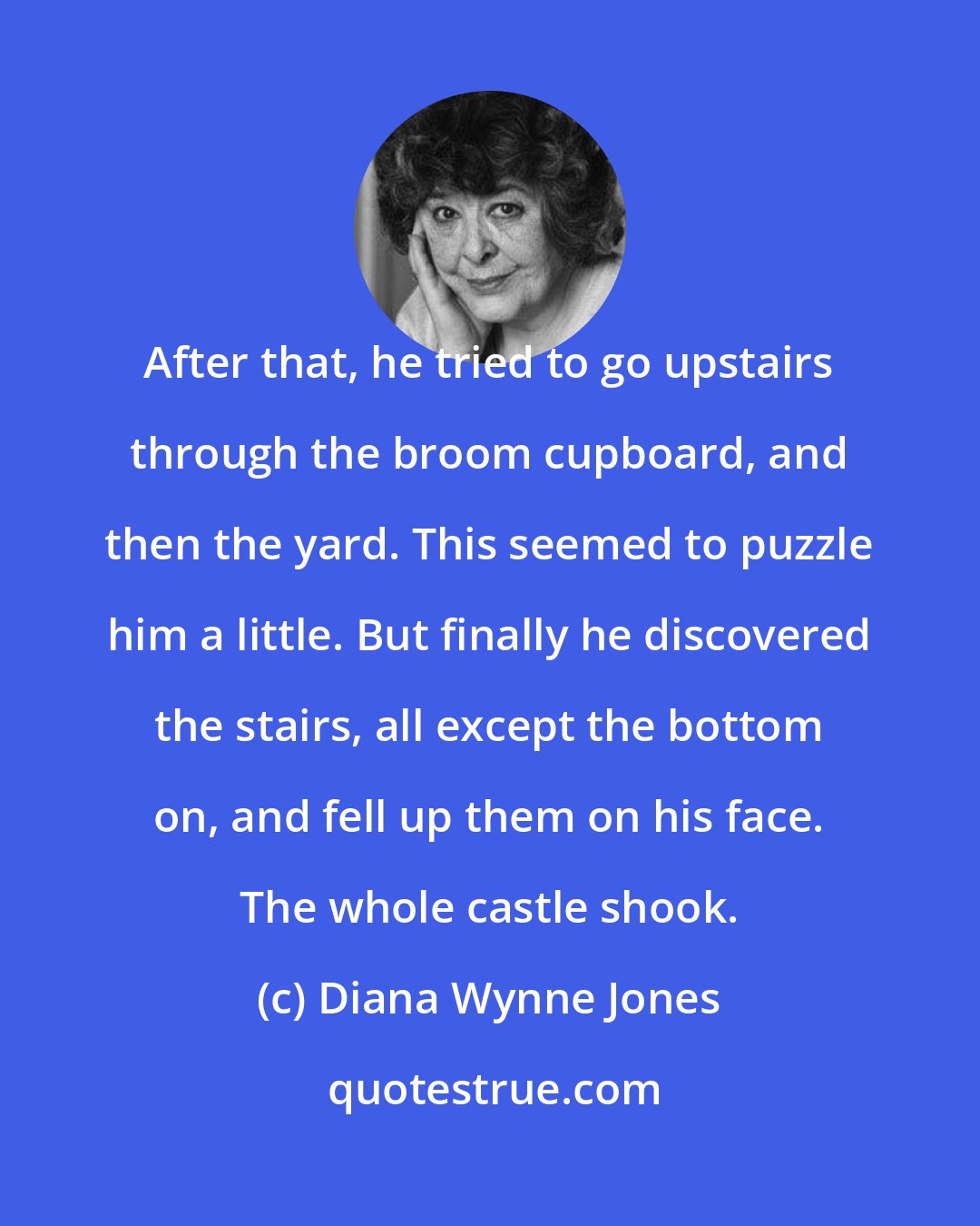 Diana Wynne Jones: After that, he tried to go upstairs through the broom cupboard, and then the yard. This seemed to puzzle him a little. But finally he discovered the stairs, all except the bottom on, and fell up them on his face. The whole castle shook.