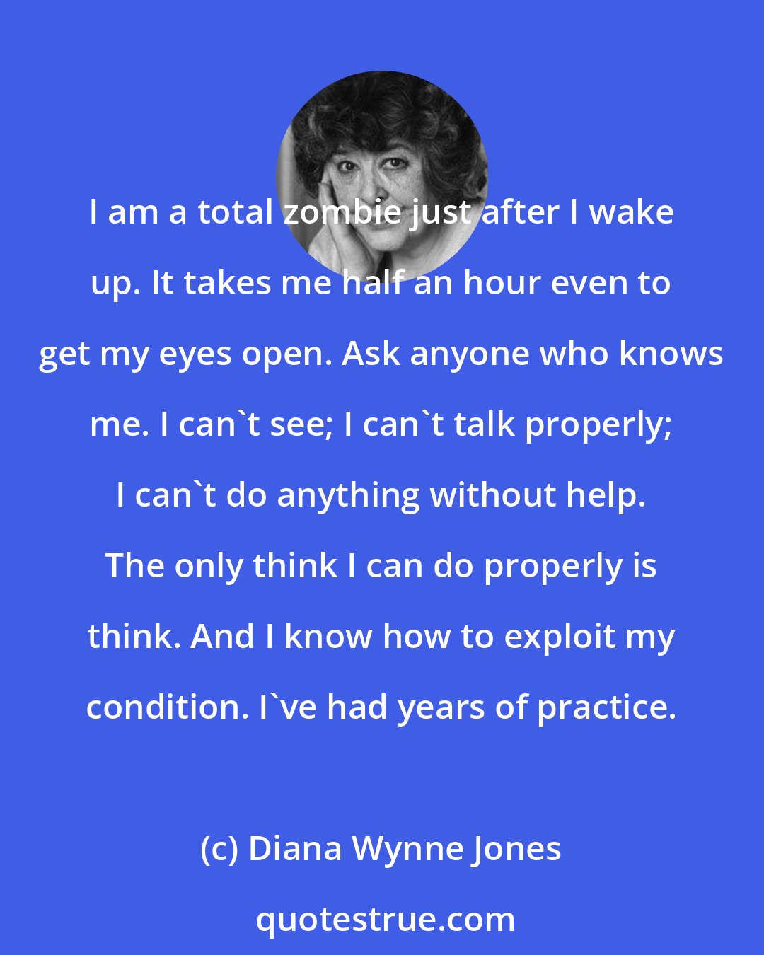 Diana Wynne Jones: I am a total zombie just after I wake up. It takes me half an hour even to get my eyes open. Ask anyone who knows me. I can't see; I can't talk properly; I can't do anything without help. The only think I can do properly is think. And I know how to exploit my condition. I've had years of practice.