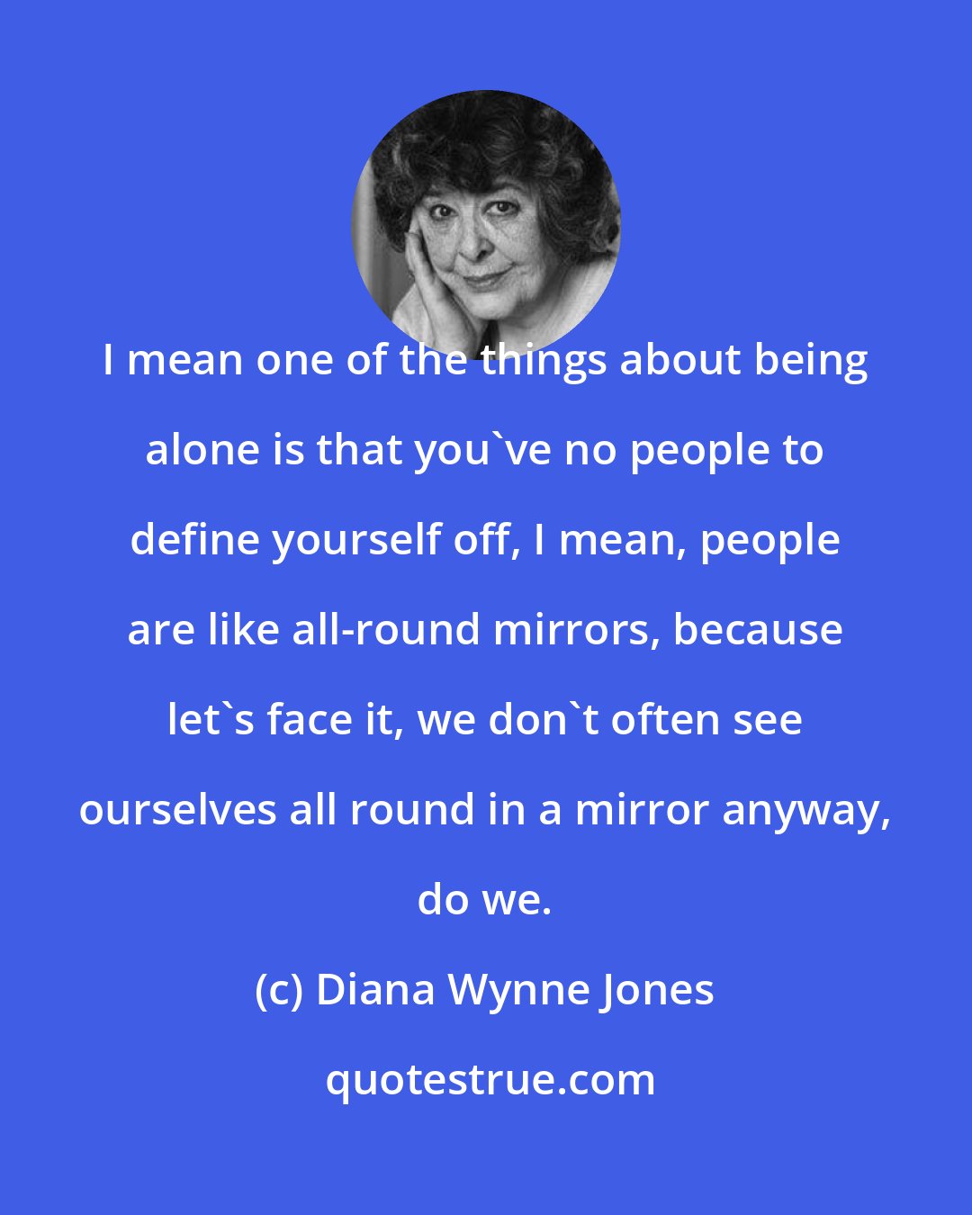 Diana Wynne Jones: I mean one of the things about being alone is that you've no people to define yourself off, I mean, people are like all-round mirrors, because let's face it, we don't often see ourselves all round in a mirror anyway, do we.