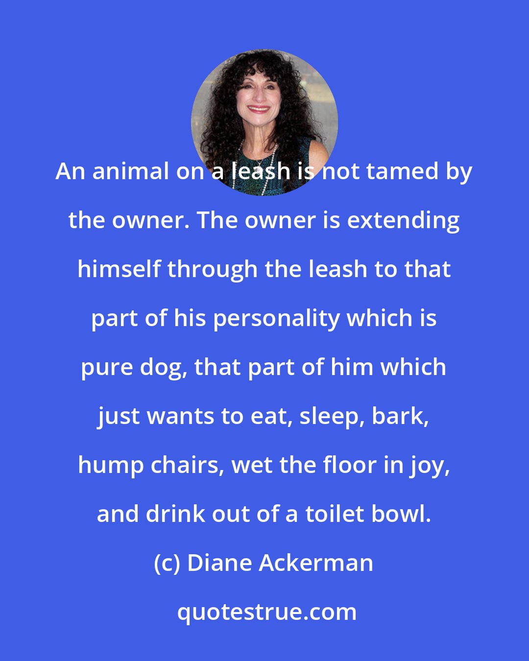 Diane Ackerman: An animal on a leash is not tamed by the owner. The owner is extending himself through the leash to that part of his personality which is pure dog, that part of him which just wants to eat, sleep, bark, hump chairs, wet the floor in joy, and drink out of a toilet bowl.