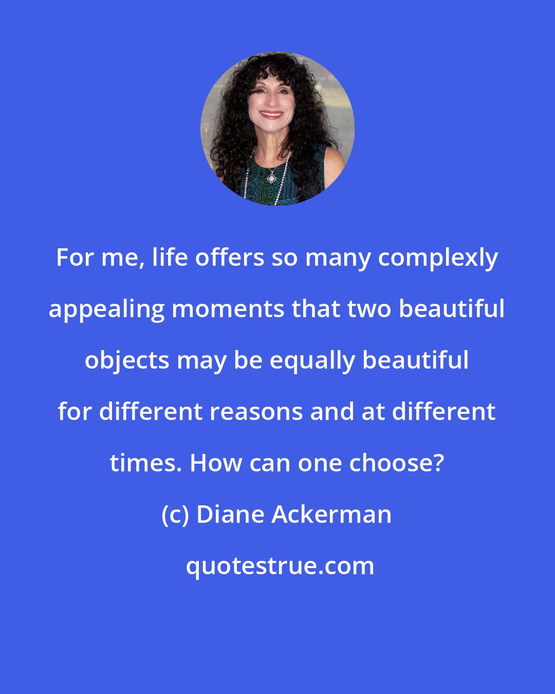 Diane Ackerman: For me, life offers so many complexly appealing moments that two beautiful objects may be equally beautiful for different reasons and at different times. How can one choose?