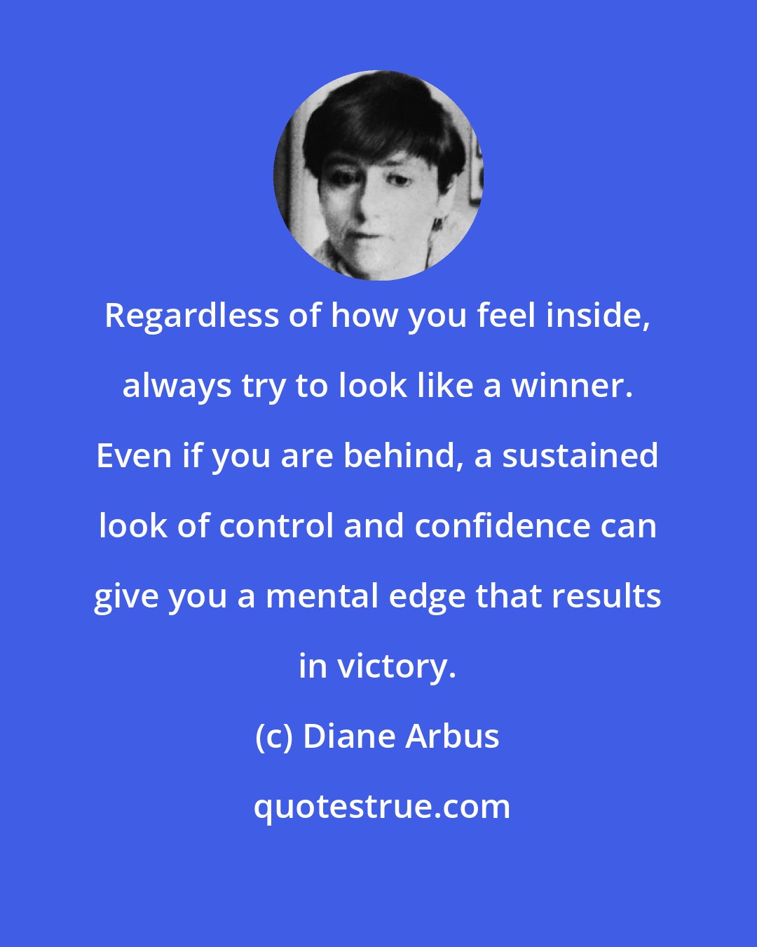 Diane Arbus: Regardless of how you feel inside, always try to look like a winner. Even if you are behind, a sustained look of control and confidence can give you a mental edge that results in victory.