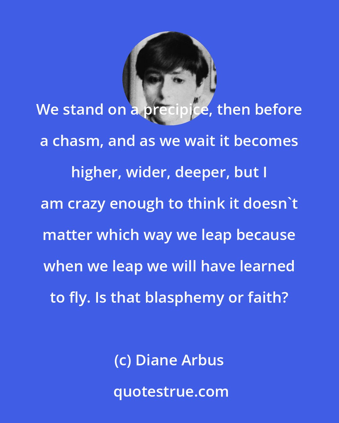 Diane Arbus: We stand on a precipice, then before a chasm, and as we wait it becomes higher, wider, deeper, but I am crazy enough to think it doesn't matter which way we leap because when we leap we will have learned to fly. Is that blasphemy or faith?