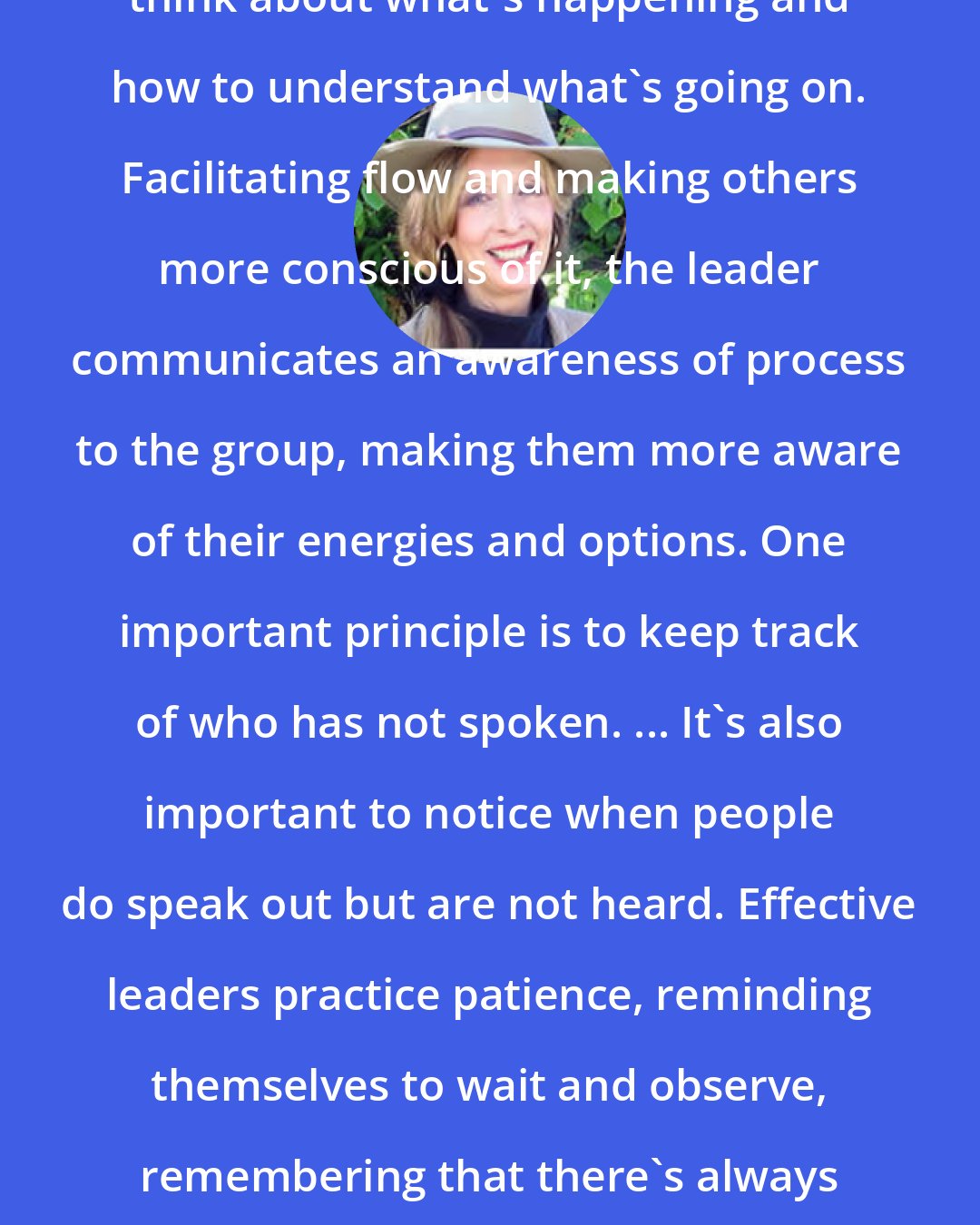 Diane Dreher: An effective leader is willing to think about what's happening and how to understand what's going on. Facilitating flow and making others more conscious of it, the leader communicates an awareness of process to the group, making them more aware of their energies and options. One important principle is to keep track of who has not spoken. ... It's also important to notice when people do speak out but are not heard. Effective leaders practice patience, reminding themselves to wait and observe, remembering that there's always more going on in a group than we're consciously aware of.