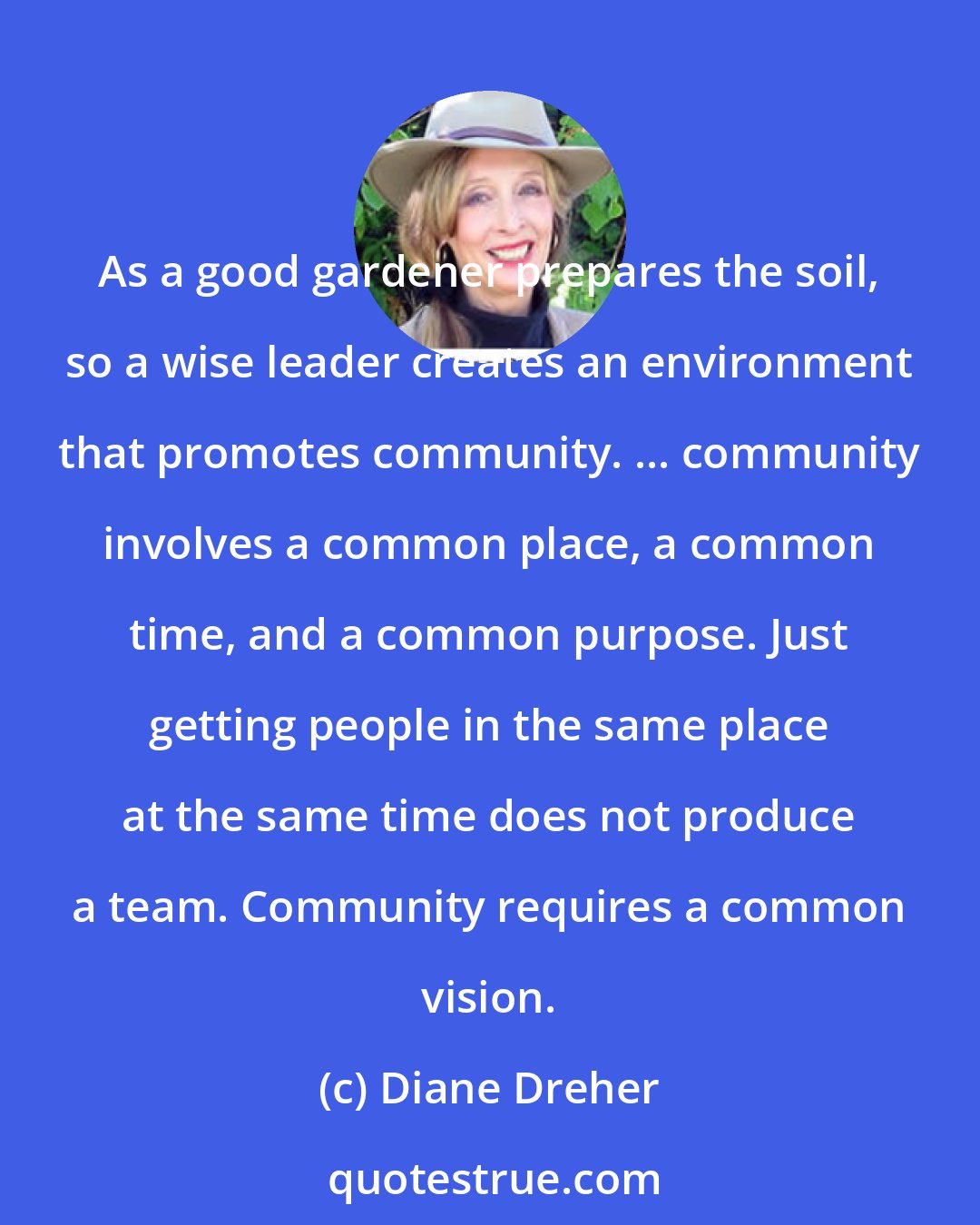 Diane Dreher: As a good gardener prepares the soil, so a wise leader creates an environment that promotes community. ... community involves a common place, a common time, and a common purpose. Just getting people in the same place at the same time does not produce a team. Community requires a common vision.