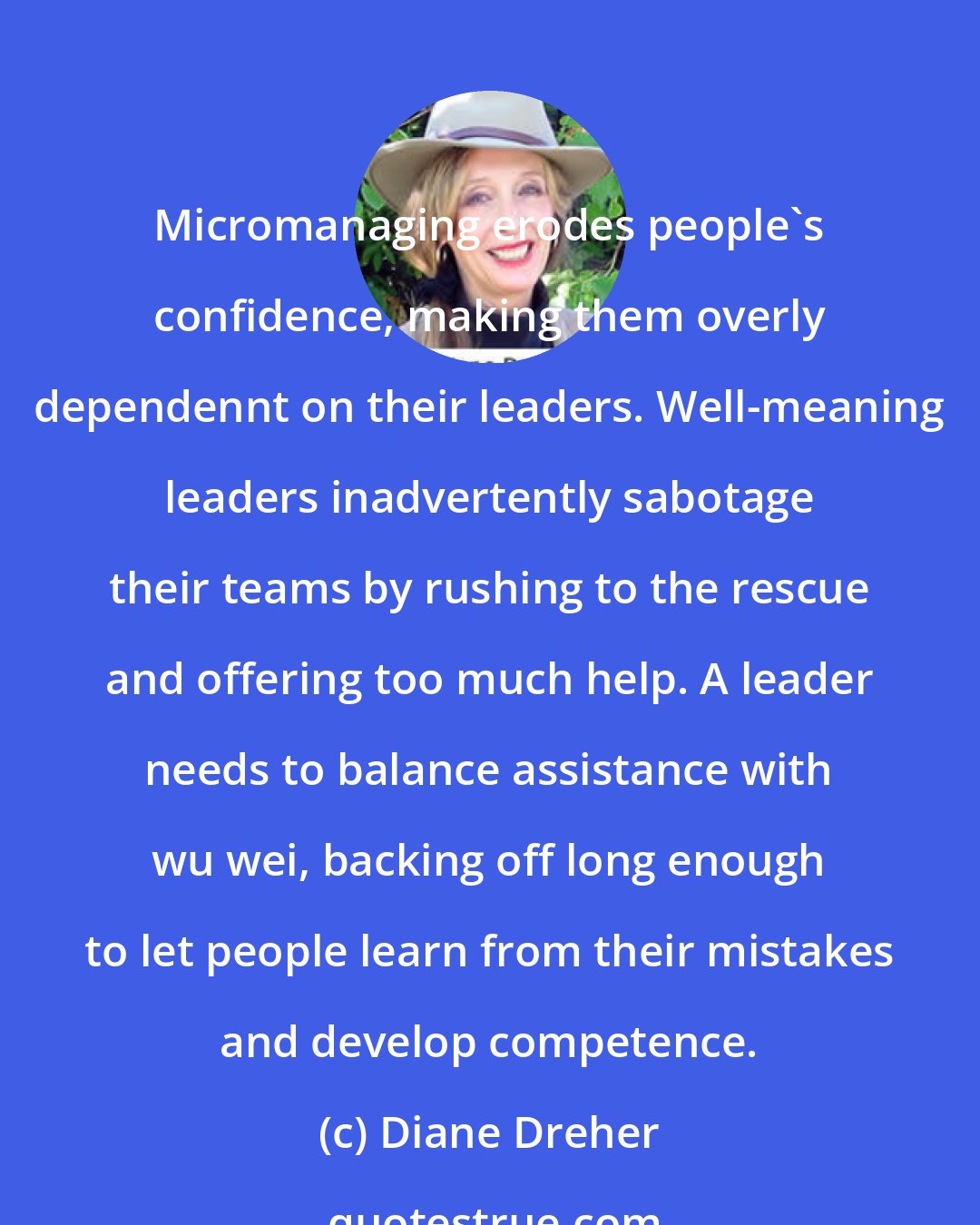 Diane Dreher: Micromanaging erodes people's confidence, making them overly dependennt on their leaders. Well-meaning leaders inadvertently sabotage their teams by rushing to the rescue and offering too much help. A leader needs to balance assistance with wu wei, backing off long enough to let people learn from their mistakes and develop competence.