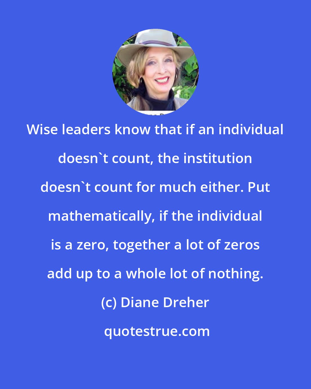 Diane Dreher: Wise leaders know that if an individual doesn't count, the institution doesn't count for much either. Put mathematically, if the individual is a zero, together a lot of zeros add up to a whole lot of nothing.